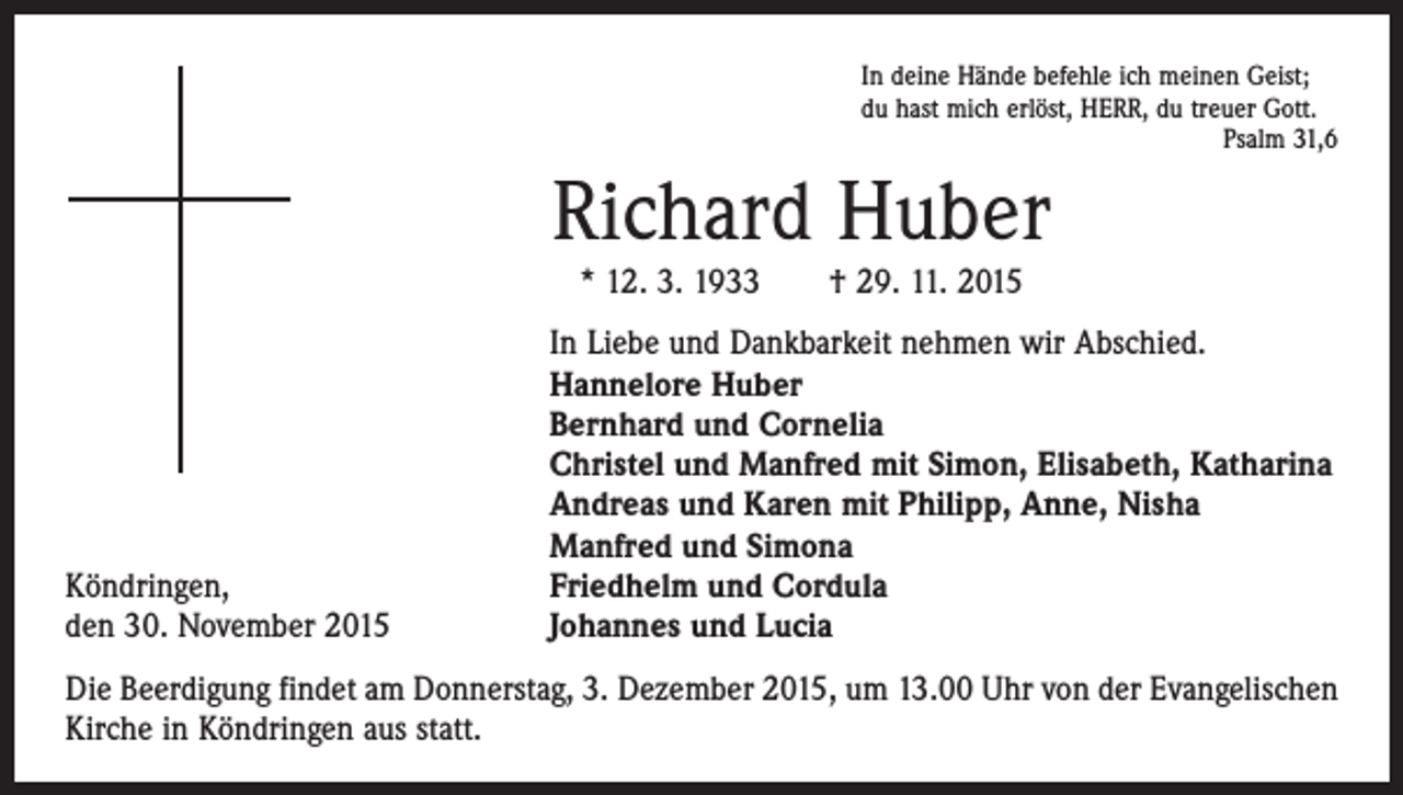 <p>In deine Hände befehle ich meinen Geist;<br />du hast mich erlöst, HERR, du treuer Gott.</p><p>Psalm 31,6</p><p>Richard Huber<br />* 12. 3. 1933 † 29. 11. 2015</p><p>Köndringen,<br />den 30. November 2015</p><p>In Liebe und Dankbarkeit nehmen wir Abschied.<br />Hannelore Huber<br />Bernhard und Cornelia<br />Christel und Manfred mit Simon, Elisabeth, Katharina<br />Andreas und Karen mit Philipp, Anne, Nisha<br />Manfred und Simona<br />Friedhelm und Cordula<br />Johannes und Lucia</p><p>Die Beerdigung findet am Donnerstag, 3. Dezember 2015, um 13.00 Uhr von der Evangelischen<br />Kirche in Köndringen aus statt.</p>
