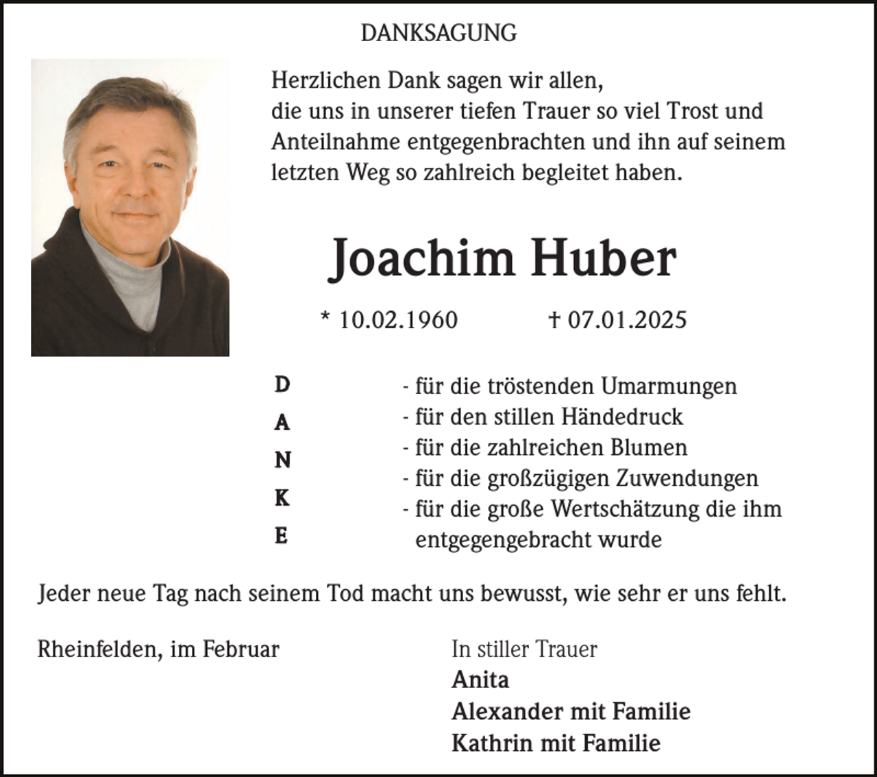 <p>DANKSAGUNG<br />Herzlichen Dank sagen wir allen,<br />die uns in unserer tiefen Trauer so viel Trost und<br />Anteilnahme entgegenbrachten und ihn auf seinem<br />letzten Weg so zahlreich begleitet haben.</p><p>Joachim Huber<br />* 10.02.1960<br />D<br />A<br />N<br />K<br />E</p><p>† 07.01.2025</p><p>- für die tröstenden Umarmungen<br />- für den stillen Händedruck<br />- für die zahlreichen Blumen<br />- für die großzügigen Zuwendungen<br />- für die große Wertschätzung die ihm<br />entgegengebracht wurde</p><p>Jeder neue Tag nach seinem Tod macht uns bewusst, wie sehr er uns fehlt.<br />Rheinfelden, im Februar</p><p>In stiller Trauer<br />Anita<br />Alexander mit Familie<br />Kathrin mit Familie</p>