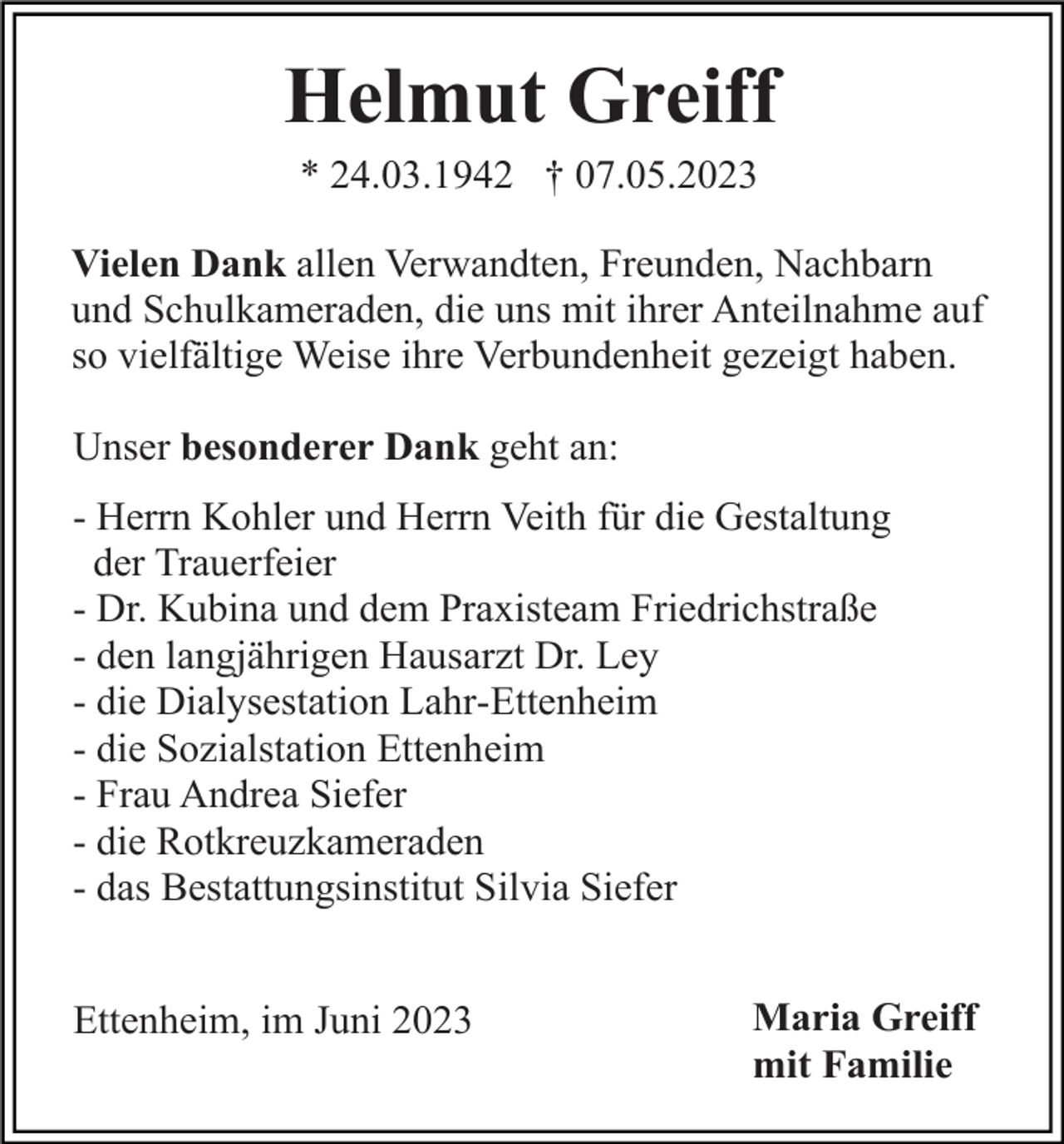 <p>Helmut Greiff<br />* 24.03.1942 † 07.05.2023<br />Vielen Dank allen Verwandten, Freunden, Nachbarn<br />und Schulkameraden, die uns mit ihrer Anteilnahme auf<br />so vielfältige Weise ihre Verbundenheit gezeigt haben.<br />Unser besonderer Dank geht an:<br />- Herrn Kohler und Herrn Veith für die Gestaltung<br />der Trauerfeier<br />- Dr. Kubina und dem Praxisteam Friedrichstraße<br />- den langjährigen Hausarzt Dr. Ley<br />- die Dialysestation Lahr-Ettenheim<br />- die Sozialstation Ettenheim<br />- Frau Andrea Siefer<br />- die Rotkreuzkameraden<br />- das Bestattungsinstitut Silvia Siefer<br />Ettenheim, im Juni 2023</p><p>Maria Greiff<br />mit Familie</p>