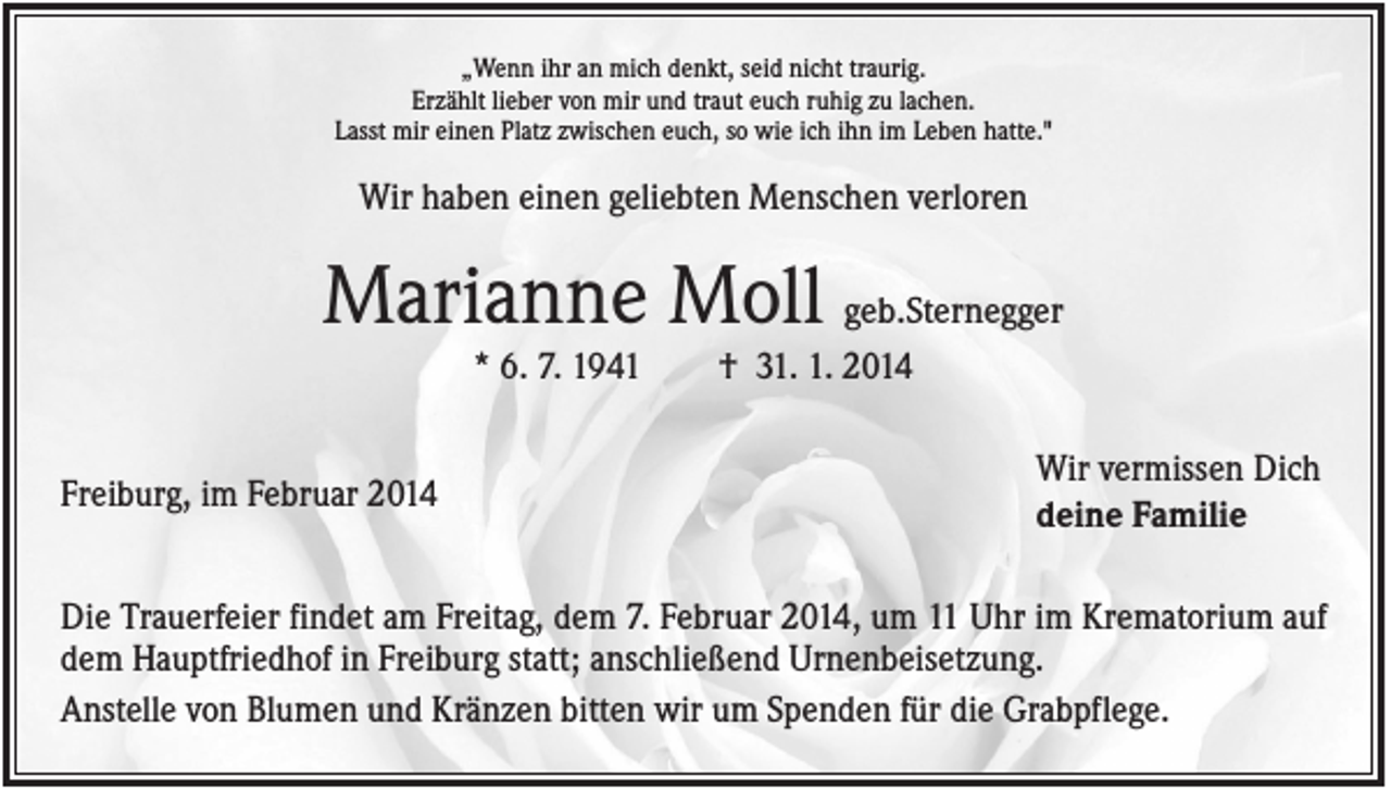 <p>„Wenn ihr an mich denkt, seid nicht traurig.<br />Erzählt lieber von mir und traut euch ruhig zu lachen.<br />Lasst mir einen Platz zwischen euch, so wie ich ihn im Leben hatte."</p><p>Wir haben einen geliebten Menschen verloren</p><p>Marianne Moll geb.Sternegger<br />* 6. 7. 1941<br />Freiburg, im Februar 2014</p><p>† 31. 1. 2014<br />Wir vermissen Dich<br />deine Familie</p><p>Die Trauerfeier findet am Freitag, dem 7. Februar 2014, um 11 Uhr im Krematorium auf<br />dem Hauptfriedhof in Freiburg statt; anschließend Urnenbeisetzung.<br />Anstelle von Blumen und Kränzen bitten wir um Spenden für die Grabpflege.</p>