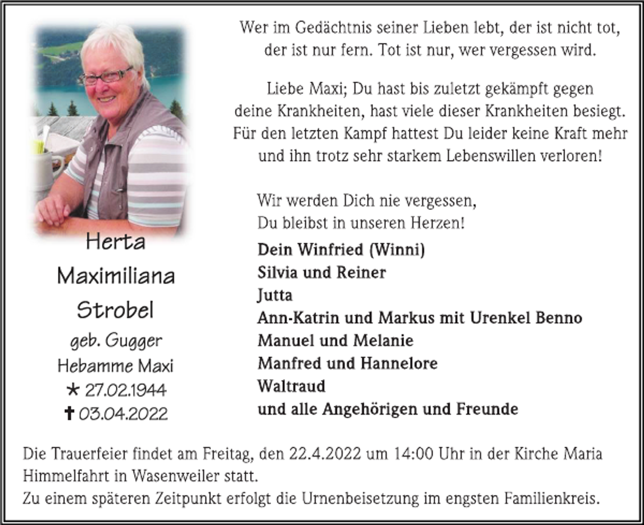 <p>Wer im Gedächtnis seiner Lieben lebt, der ist nicht tot,<br />der ist nur fern. Tot ist nur, wer vergessen wird.</p><p>
Liebe Maxi; Du hast bis zuletzt gekämpft gegen<br />deine Krankheiten, hast viele dieser Krankheiten besiegt.<br />Für den letzten Kampf hattest Du leider keine Kraft mehr<br />und ihn trotz sehr starkem Lebenswillen verloren!</p><p>
Herta<br />Maximiliana<br />Strobel<br />geb. Gugger<br />Hebamme Maxi<br />* 27.02.1944<br />† 03.04.2022</p><p>
Wir werden Dich nie vergessen,<br />Du bleibst in unseren Herzen!<br />Dein Winfried (Winni)<br />Silvia und Reiner<br />Jutta<br />Ann-Katrin und Markus mit Urenkel Benno<br />Manuel und Melanie<br />Manfred und Hannelore<br />Waltraud<br />und alle Angehörigen und Freunde</p><p>
Die Trauerfeier findet am Freitag, den 22.4.2022 um 14:00 Uhr in der Kirche Maria<br />Himmelfahrt in Wasenweiler statt.<br />Zu einem späteren Zeitpunkt erfolgt die Urnenbeisetzung im engsten Familienkreis.</p>