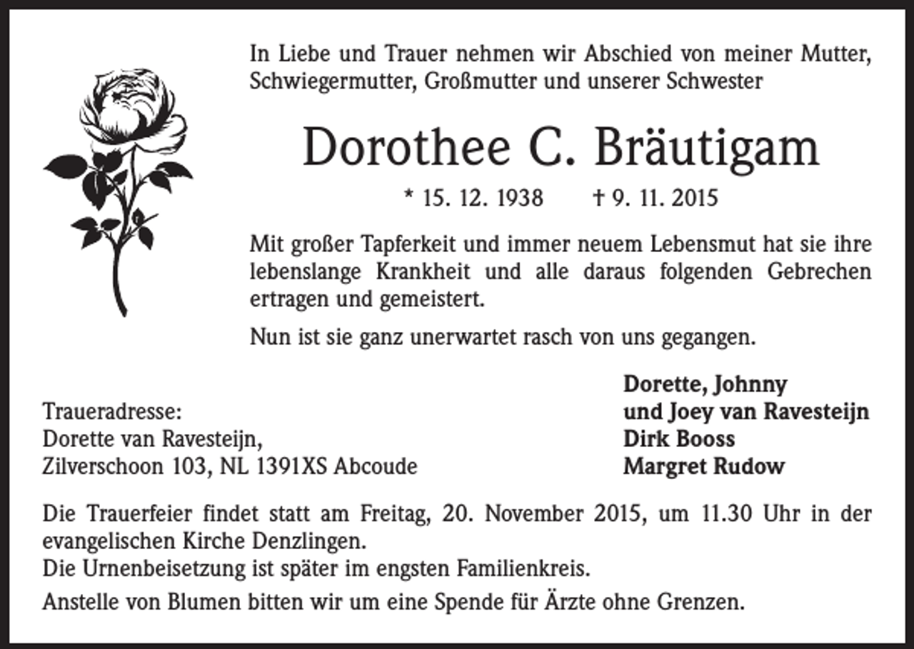 <p>In Liebe und Trauer nehmen wir Abschied von meiner Mutter,<br />Schwiegermutter, Großmutter und unserer Schwester</p><p>Dorothee C. Bräutigam<br />* 15. 12. 1938 † 9. 11. 2015<br />Mit großer Tapferkeit und immer neuem Lebensmut hat sie ihre<br />lebenslange Krankheit und alle daraus folgenden Gebrechen<br />­ertragen und gemeistert.<br />Nun ist sie ganz unerwartet rasch von uns gegangen.</p><p>Traueradresse:<br />Dorette van Ravesteijn,<br />Zilverschoon 103, NL 1391XS Abcoude</p><p>Dorette, Johnny<br />und Joey van Ravesteijn<br />Dirk Booss<br />Margret Rudow</p><p>Die Trauerfeier findet statt am Freitag, 20. November 2015, um 11.30 Uhr in der<br />­evangelischen Kirche Denzlingen.<br />Die Urnenbeisetzung ist später im engsten Familienkreis.<br />Anstelle von Blumen bitten wir um eine Spende für Ärzte ohne Grenzen.</p>