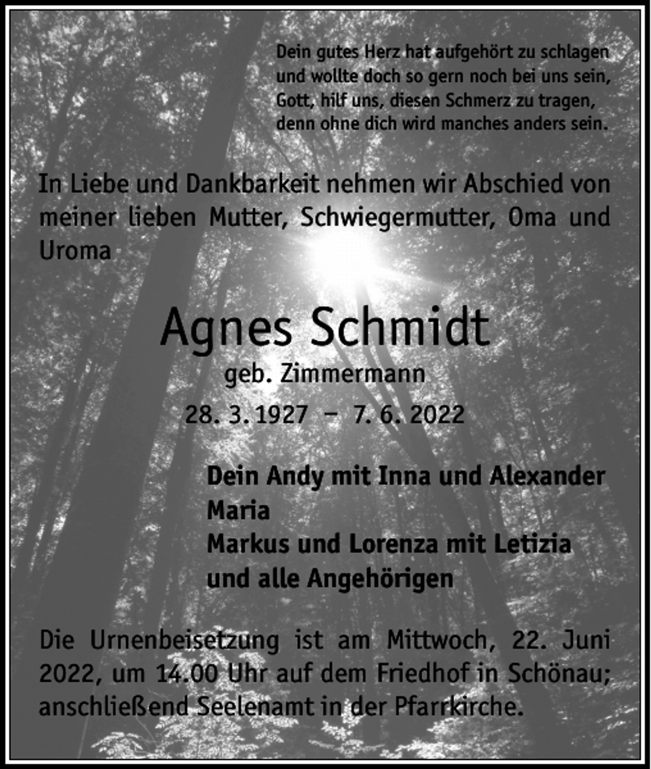 <p>Dein gutes Herz hat aufgehört zu schlagen<br />und wollte doch so gern noch bei uns sein,<br />Gott, hilf uns, diesen Schmerz zu tragen,<br />denn ohne dich wird manches anders sein.</p><p>In Liebe und Dankbarkeit nehmen wir Abschied von<br />meiner lieben Mutter, Schwiegermutter, Oma und<br />­Uroma</p><p>Agnes Schmidt<br />geb. Zimmermann<br />28. 3. 1927 – 7. 6. 2022</p><p>Dein Andy mit Inna und Alexander</p><p>Maria<br />Markus und Lorenza mit Letizia<br />und alle Angehörigen<br />Die Urnenbeisetzung ist am Mittwoch, 22. Juni<br />2022, um 14.00 Uhr auf dem Friedhof in Schönau;<br />anschließend Seelenamt in der Pfarrkirche.</p>