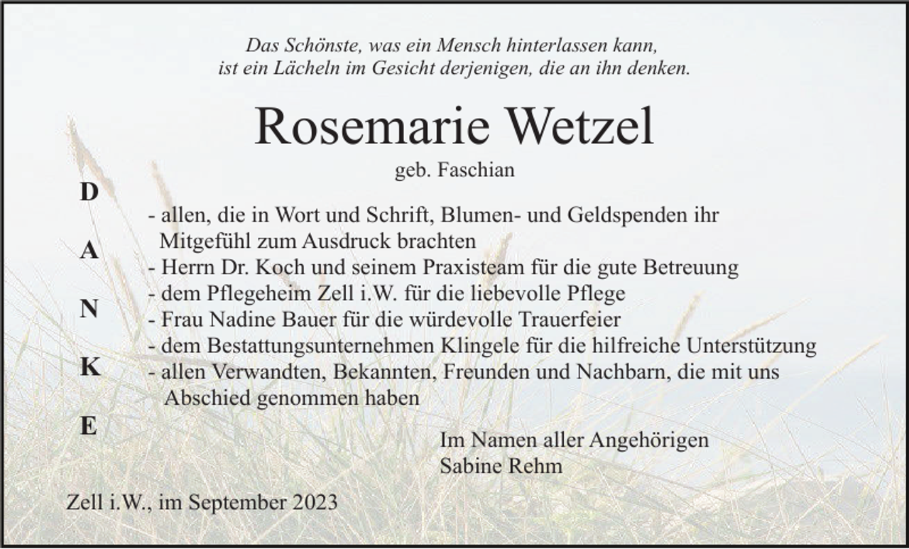 <p>Das Schönste, was ein Mensch hinterlassen kann,<br />ist ein Lächeln im Gesicht derjenigen, die an ihn denken.</p><p>Rosemarie Wetzel<br />geb. Faschian</p><p>D<br />A<br />N<br />K</p><p>- allen, die in Wort und Schrift, Blumen- und Geldspenden ihr<br />Mitgefühl zum Ausdruck brachten<br />- Herrn Dr. Koch und seinem Praxisteam für die gute Betreuung<br />- dem Pflegeheim Zell i.W. für die liebevolle Pflege<br />- Frau Nadine Bauer für die würdevolle Trauerfeier<br />- dem Bestattungsunternehmen Klingele für die hilfreiche Unterstützung<br />- allen Verwandten, Bekannten, Freunden und Nachbarn, die mit uns<br />Abschied genommen haben</p><p>E<br />Zell i.W., im September 2023</p><p>Im Namen aller Angehörigen<br />Sabine Rehm</p>