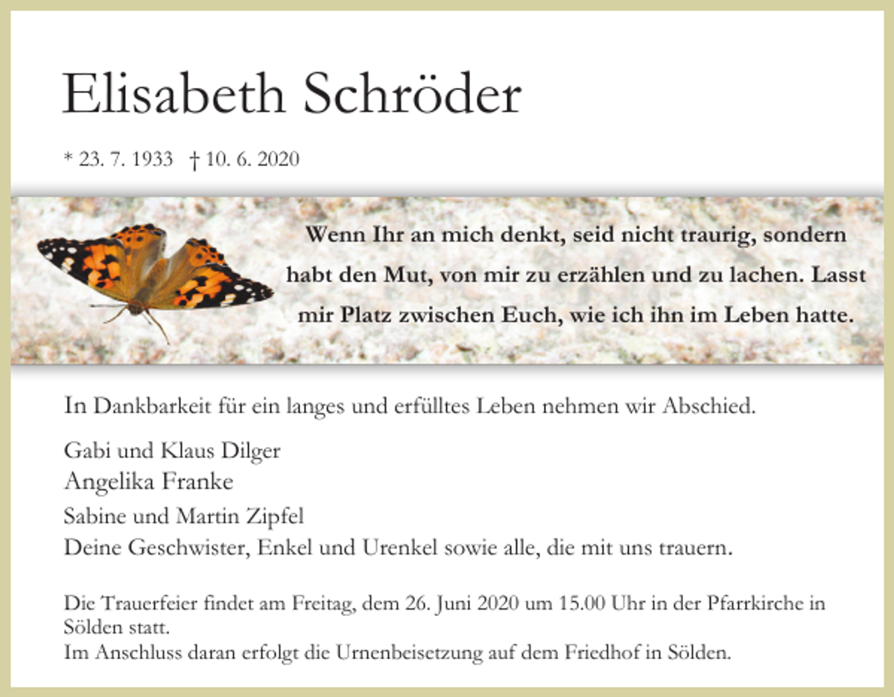 <p>Elisabeth Schröder<br />* 23. 7. 1933 † 10. 6. 2020</p><p>Wenn Ihr an mich denkt, seid nicht traurig, sondern<br />habt den Mut, von mir zu erzählen und zu lachen. Lasst<br />mir Platz zwischen Euch, wie ich ihn im Leben hatte.</p><p>In Dankbarkeit für ein langes und erfülltes Leben nehmen wir Abschied.<br />Gabi und Klaus Dilger</p><p>Angelika Franke<br />Sabine und Martin Zipfel<br />Deine Geschwister, Enkel und Urenkel sowie alle, die mit uns trauern.<br />Die Trauerfeier findet am Freitag, dem 26. Juni 2020 um 15.00 Uhr in der Pfarrkirche in<br />Sölden statt.<br />Im Anschluss daran erfolgt die Urnenbeisetzung auf dem Friedhof in Sölden.</p>