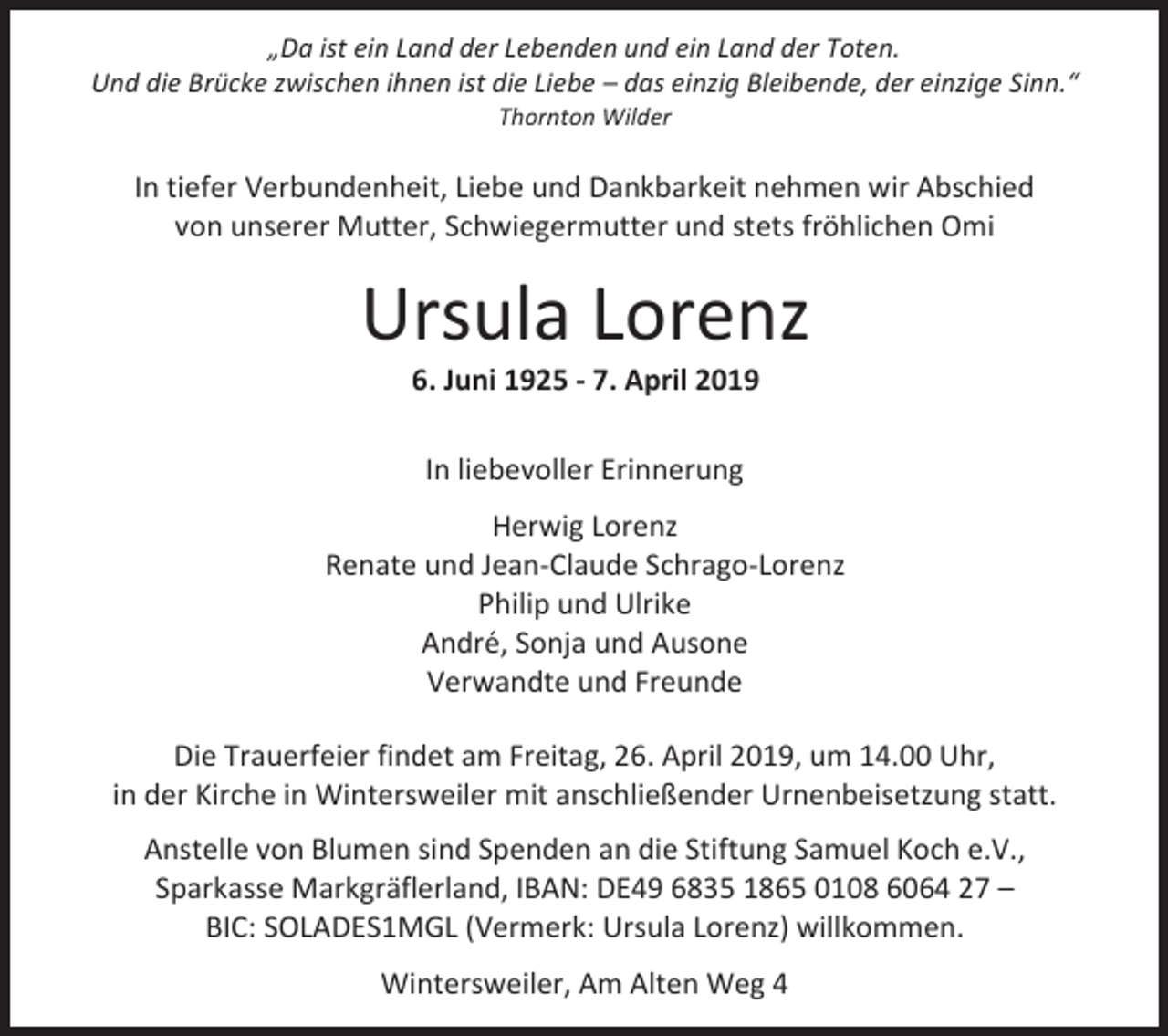 <p>„Da ist ein Land der Lebenden und ein Land der Toten.<br />Und die Brücke zwischen ihnen ist die Liebe – das einzig Bleibende, der einzige Sinn.“<br />Thornton Wilder</p><p>In tiefer Verbundenheit, Liebe und Dankbarkeit nehmen wir Abschied<br />von unserer Mutter, Schwiegermutter und stets fröhlichen Omi</p><p>Ursula Lorenz<br />6. Juni 1925 - 7. April 2019<br />In liebevoller Erinnerung<br />Herwig Lorenz<br />Renate und Jean-Claude Schrago-Lorenz<br />Philip und Ulrike<br />André, Sonja und Ausone<br />Verwandte und Freunde<br />Die Trauerfeier findet am Freitag, 26. April 2019, um 14.00 Uhr,<br />in der Kirche in Wintersweiler mit anschließender Urnenbeisetzung statt.<br />Anstelle von Blumen sind Spenden an die Stiftung Samuel Koch e.V.,<br />Sparkasse Markgräflerland, IBAN: DE49 6835 1865 0108 6064 27 –<br />BIC: SOLADES1MGL (Vermerk: Ursula Lorenz) willkommen.<br />Wintersweiler, Am Alten Weg 4</p>