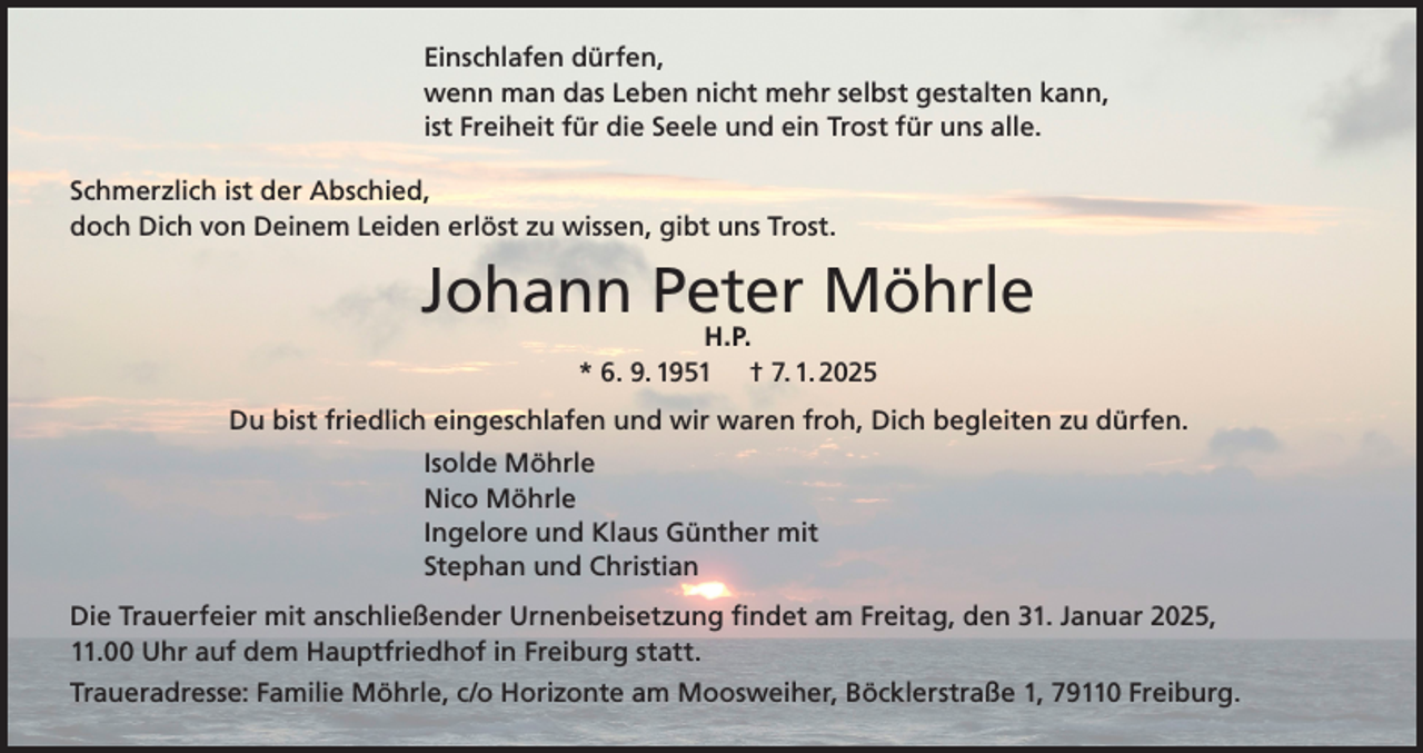 <p>Einschlafen dürfen,<br />wenn man das Leben nicht mehr selbst gestalten kann,<br />ist Freiheit für die Seele und ein Trost für uns alle.<br />Schmerzlich ist der Abschied,<br />doch Dich von Deinem Leiden erlöst zu wissen, gibt uns Trost.</p><p>Johann Peter Möhrle<br />H.P.<br />* 6. 9. 1951 † 7. 1. 2025</p><p>Du bist friedlich eingeschlafen und wir waren froh, Dich begleiten zu dürfen.<br />Isolde Möhrle<br />Nico Möhrle<br />Ingelore und Klaus Günther mit<br />Stephan und Christian<br />Die Trauerfeier mit anschließender Urnenbeisetzung findet am Freitag, den 31. Januar 2025,<br />11.00 Uhr auf dem Hauptfriedhof in Freiburg statt.<br />Traueradresse: Familie Möhrle, c/o Horizonte am Moosweiher, Böcklerstraße 1, 79110 Freiburg.</p>