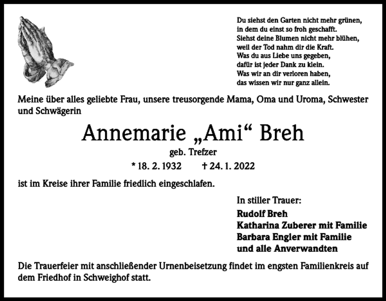 <p>Du siehst den Garten nicht mehr grünen,<br />in dem du einst so froh geschafft.<br />Siehst deine Blumen nicht mehr blühen,<br />weil der Tod nahm dir die Kraft.<br />Was du aus Liebe uns gegeben,<br />dafür ist jeder Dank zu klein.<br />Was wir an dir verloren haben,<br />das wissen wir nur ganz allein.</p><p>Meine über alles geliebte Frau, unsere treusorgende Mama, Oma und Uroma, Schwester<br />und Schwägerin</p><p>Annemarie „Ami“ Breh<br />geb. Trefzer<br />* 18. 2. 1932 † 24. 1. 2022</p><p>ist im Kreise ihrer Familie friedlich eingeschlafen.<br />In stiller Trauer:<br />Rudolf Breh<br />Katharina Zuberer mit Familie<br />Barbara Engler mit Familie<br />und alle Anverwandten<br />Die Trauerfeier mit anschließender Urnenbeisetzung findet im engsten Familienkreis auf<br />dem Friedhof in Schweighof statt.</p>