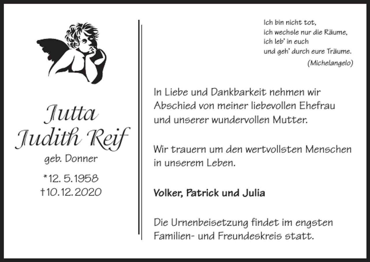 <p>Ich bin nicht tot,<br />ich wechsle nur die Räume,<br />ich leb’ in euch<br />und geh’ durch eure Träume.</p><p>Jutta<br />Judith Reif<br />geb. Donner</p><p>* 12. 5. 1958<br />† 10. 12. 2020</p><p>(Michelangelo)</p><p>In Liebe und Dankbarkeit nehmen wir<br />Abschied von meiner liebevollen Ehefrau<br />und unserer wundervollen Mutter.<br />Wir trauern um den wertvollsten Menschen<br />in unserem Leben.<br />Volker, Patrick und Julia<br />Die Urnenbeisetzung findet im engsten<br />Familien- und Freundeskreis statt.</p>