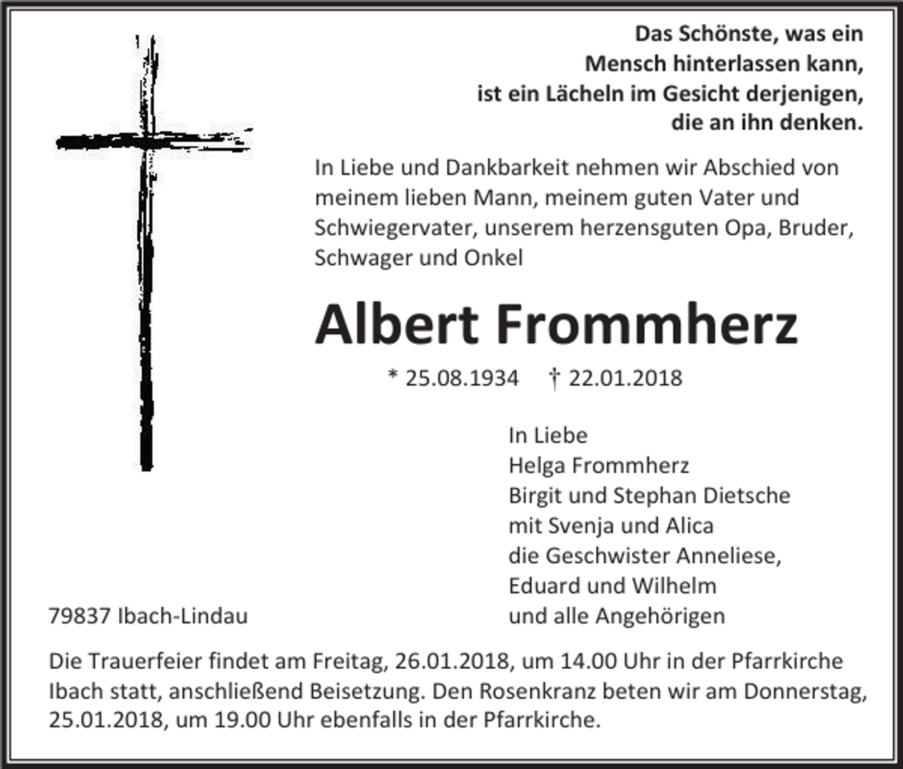 <p>Das Schönste, was ein<br />Mensch hinterlassen kann,<br />ist ein Lächeln im Gesicht derjenigen,<br />die an ihn denken.<br />In Liebe und Dankbarkeit nehmen wir Abschied von<br />meinem lieben Mann, meinem guten Vater und<br />Schwiegervater, unserem herzensguten Opa, Bruder,<br />Schwager und Onkel</p><p>Albert Frommherz<br />* 25.08.1934</p><p>79837 Ibach-Lindau</p><p>† 22.01.2018</p><p>In Liebe<br />Helga Frommherz<br />Birgit und Stephan Dietsche<br />mit Svenja und Alica<br />die Geschwister Anneliese,<br />Eduard und Wilhelm<br />und alle Angehörigen</p><p>Die Trauerfeier findet am Freitag, 26.01.2018, um 14.00 Uhr in der Pfarrkirche<br />Ibach statt, anschließend Beisetzung. Den Rosenkranz beten wir am Donnerstag,<br />25.01.2018, um 19.00 Uhr ebenfalls in der Pfarrkirche.</p>
