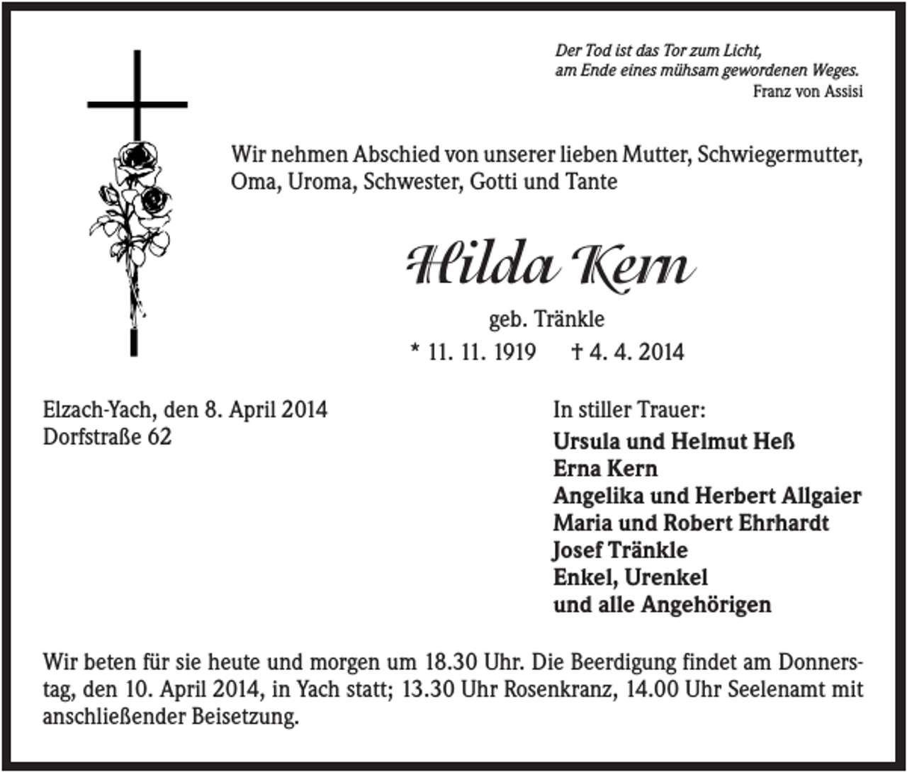 <p>Der Tod ist das Tor zum Licht,<br />am Ende eines mühsam gewordenen Weges.<br />Franz von Assisi</p><p>Wir nehmen Abschied von unserer lieben Mutter, Schwiegermutter,<br />Oma, Uroma, Schwester, Gotti und Tante</p><p>Hilda Kern<br />geb. Tränkle<br />* 11. 11. 1919 † 4. 4. 2014<br />Elzach-Yach, den 8. April 2014<br />Dorfstraße 62</p><p>In stiller Trauer:<br />Ursula und Helmut Heß<br />Erna Kern<br />Angelika und Herbert Allgaier<br />Maria und Robert Ehrhardt<br />Josef Tränkle<br />Enkel, Urenkel<br />und alle Angehörigen</p><p>Wir beten für sie heute und morgen um 18.30 Uhr. Die Beerdigung findet am Donnerstag, den 10. April 2014, in Yach statt; 13.30 Uhr Rosenkranz, 14.00 Uhr Seelenamt mit<br />anschließender Beisetzung.</p>