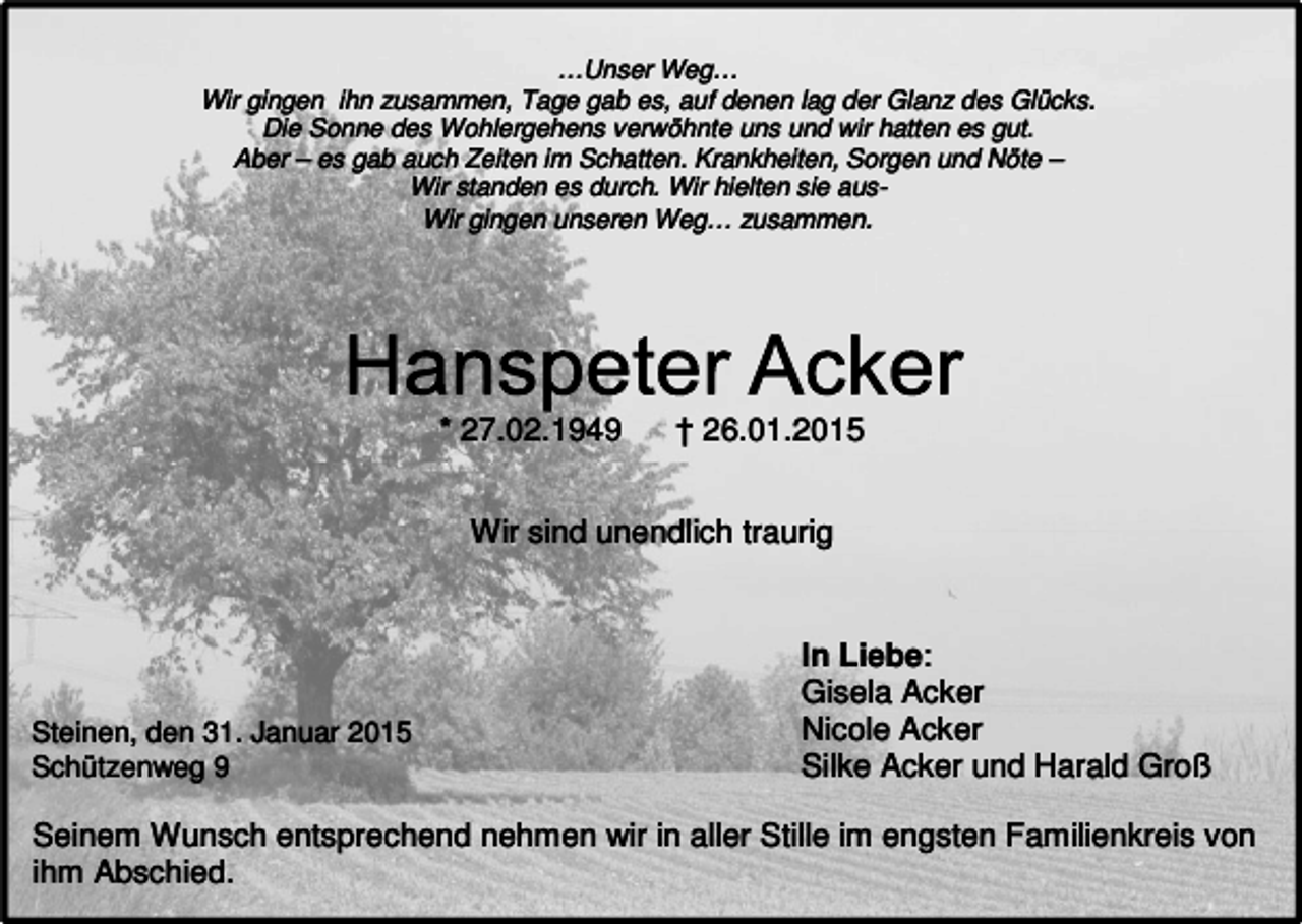 <p>…Unser Weg…<br />Wir gingen ihn zusammen, Tage gab es, auf denen lag der Glanz des Glücks.<br />Die Sonne des Wohlergehens verwöhnte uns und wir hatten es gut.<br />Aber – es gab auch Zeiten im Schatten. Krankheiten, Sorgen und Nöte –<br />Wir standen es durch. Wir hielten sie ausWir gingen unseren Weg… zusammen.</p><p>* 27.02.1949</p><p>† 26.01.2015</p><p>Wir sind unendlich traurig</p><p>Steinen, den 31. Januar 2015<br />Schützenweg 9</p><p>In Liebe:<br />Gisela Acker<br />Nicole Acker<br />Silke Acker und Harald Groß</p><p>Seinem Wunsch entsprechend nehmen wir in aller Stille im engsten Familienkreis von<br />ihm Abschied.</p>