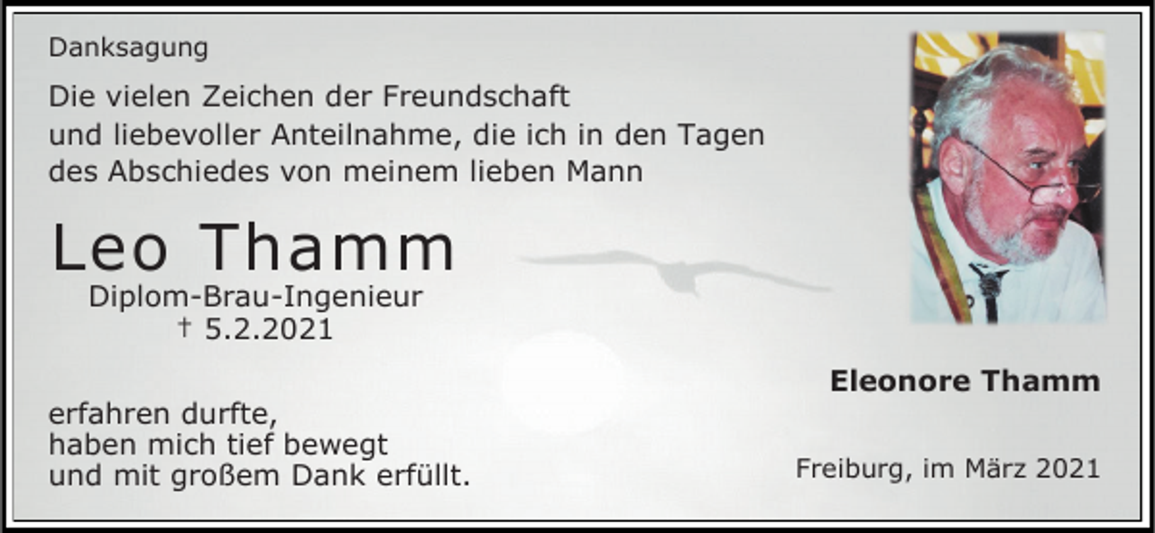 <p>Danksagung</p><p>Die vielen Zeichen der Freundschaft<br />und liebevoller Anteilnahme, die ich in den Tagen<br />des Abschiedes von meinem lieben Mann</p><p>Leo Thamm<br />Diplom-Brau-Ingenieur<br />† 5.2.2021</p><p>erfahren durfte,<br />haben mich tief bewegt<br />und mit großem Dank erfüllt.</p><p>Eleonore Thamm<br />Freiburg, im März 2021</p>