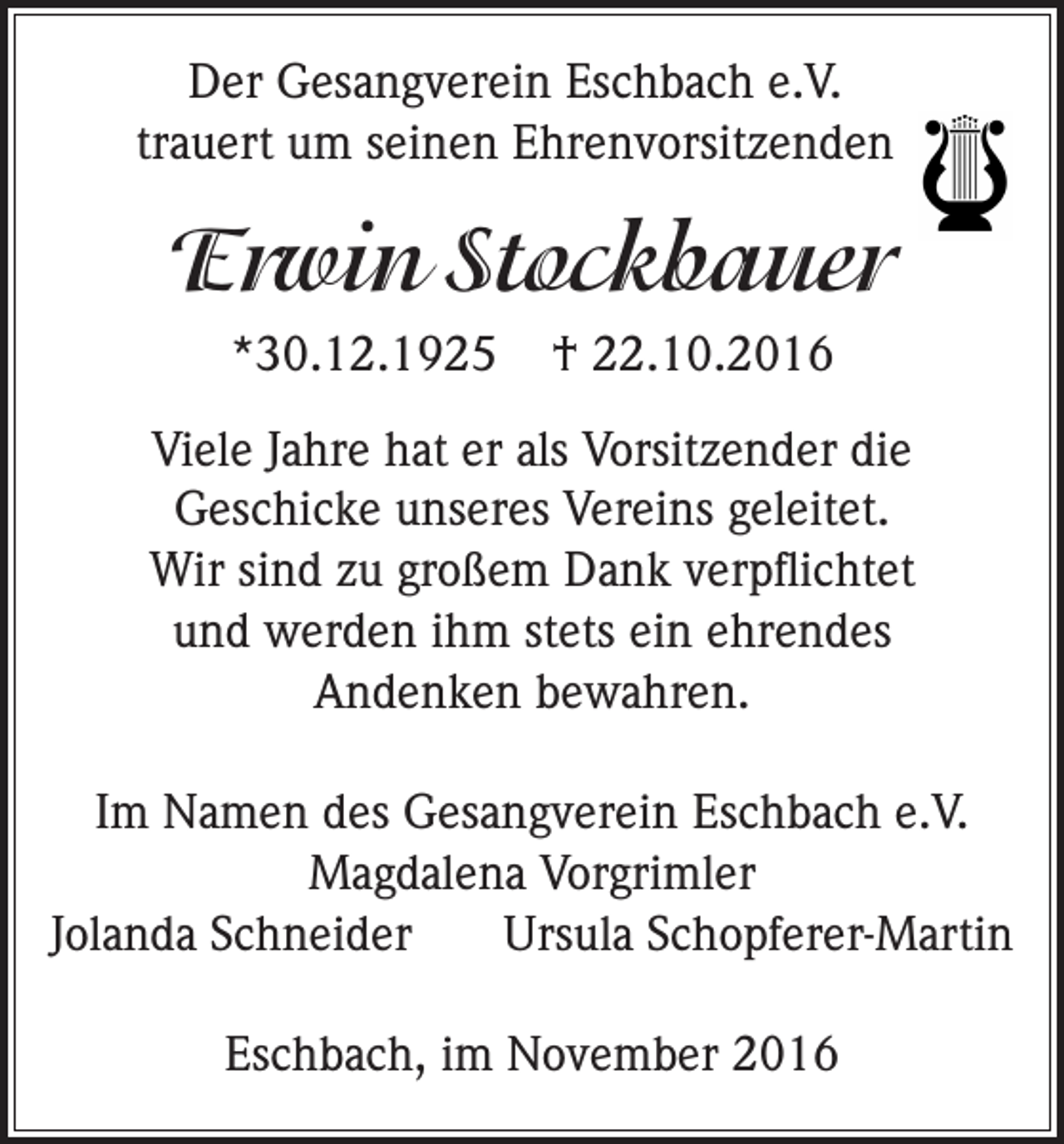 <p>Der Gesangverein Eschbach e.V.<br />trauert um seinen Ehrenvorsitzenden</p><p>Erwin Stockbauer<br />*30.12.1925</p><p>† 22.10.2016</p><p>Viele Jahre hat er als Vorsitzender die<br />Geschicke unseres Vereins geleitet.<br />Wir sind zu großem Dank verpflichtet<br />und werden ihm stets ein ehrendes<br />Andenken bewahren.<br />Im Namen des Gesangverein Eschbach e.V.<br />Magdalena Vorgrimler<br />Jolanda Schneider<br />Ursula Schopferer-Martin<br />Eschbach, im November 2016</p>
