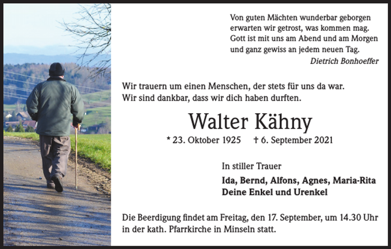 <p>Von guten Mächten wunderbar geborgen<br />erwarten wir getrost, was kommen mag.<br />Gott ist mit uns am Abend und am Morgen<br />und ganz gewiss an jedem neuen Tag.</p><p>Dietrich Bonhoeffer</p><p>Wir trauern um einen Menschen, der stets für uns da war.<br />Wir sind dankbar, dass wir dich haben durften.</p><p>Walter Kähny</p><p>* 23. Oktober 1925</p><p>† 6. September 2021</p><p>In stiller Trauer<br />Ida, Bernd, Alfons, Agnes, Maria-Rita<br />Deine Enkel und Urenkel<br />Die Beerdigung findet am Freitag, den 17. September, um 14.30 Uhr<br />in der kath. Pfarrkirche in Minseln statt.</p>