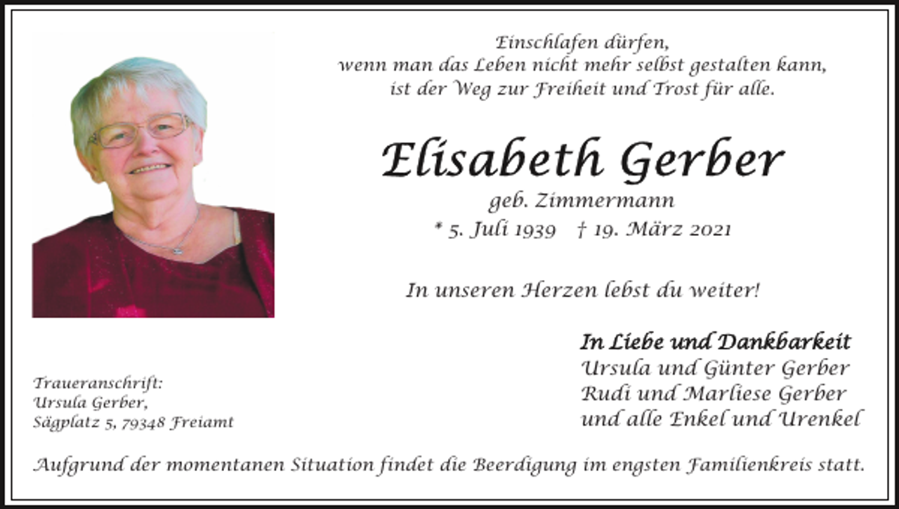 <p>Einschlafen dürfen,<br />wenn man das Leben nicht mehr selbst gestalten kann,<br />ist der Weg zur Freiheit und Trost für alle.</p><p>geb. Zimmermann<br />* 5. Juli 1939 † 19. März 2021<br />In unseren Herzen lebst du weiter!</p><p>Traueranschrift:<br />Ursula Gerber,<br />Sägplatz 5, 79348 Freiamt</p><p>Ursula und Günter Gerber<br />Rudi und Marliese Gerber<br />und alle Enkel und Urenkel</p><p>Aufgrund der momentanen Situation findet die Beerdigung im engsten Familienkreis statt.</p>