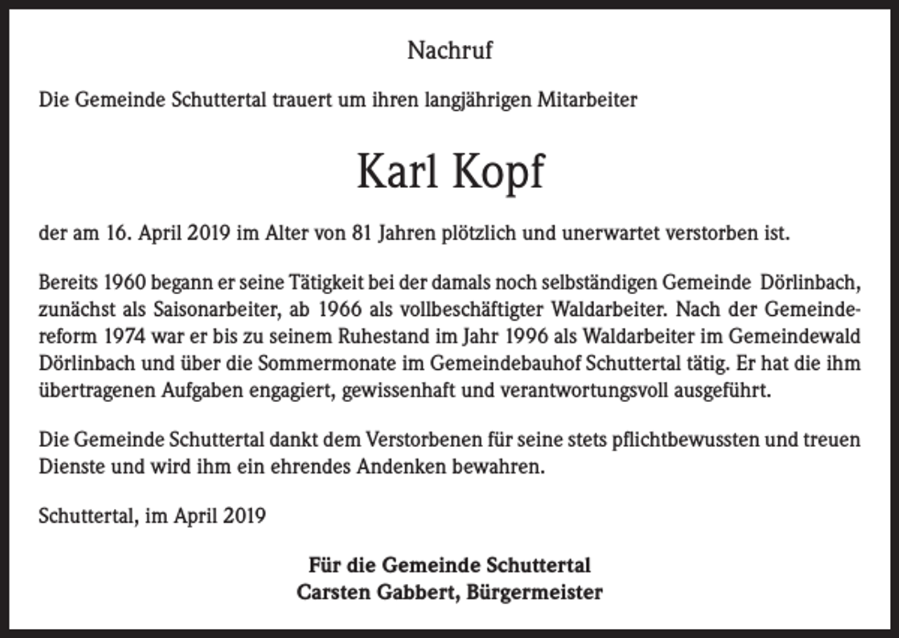 <p>Nachruf<br />Die Gemeinde Schuttertal trauert um ihren langjährigen Mitarbeiter</p><p>Karl Kopf<br />der am 16. April 2019 im Alter von 81 Jahren plötzlich und unerwartet verstorben ist.<br />Bereits 1960 begann er seine Tätigkeit bei der damals noch selbständigen Gemeinde Dörlinbach,<br />zunächst als Saisonarbeiter, ab 1966 als vollbeschäftigter Waldarbeiter. Nach der Gemeindereform 1974 war er bis zu seinem Ruhestand im Jahr 1996 als Waldarbeiter im Gemeindewald<br />Dörlinbach und über die Sommermonate im Gemeindebauhof Schuttertal tätig. Er hat die ihm<br />übertragenen Aufgaben engagiert, gewissenhaft und verantwortungsvoll ausgeführt.<br />Die Gemeinde Schuttertal dankt dem Verstorbenen für seine stets pflichtbewussten und treuen<br />Dienste und wird ihm ein ehrendes Andenken bewahren.<br />Schuttertal, im April 2019<br />Für die Gemeinde Schuttertal<br />Carsten Gabbert, Bürgermeister</p>