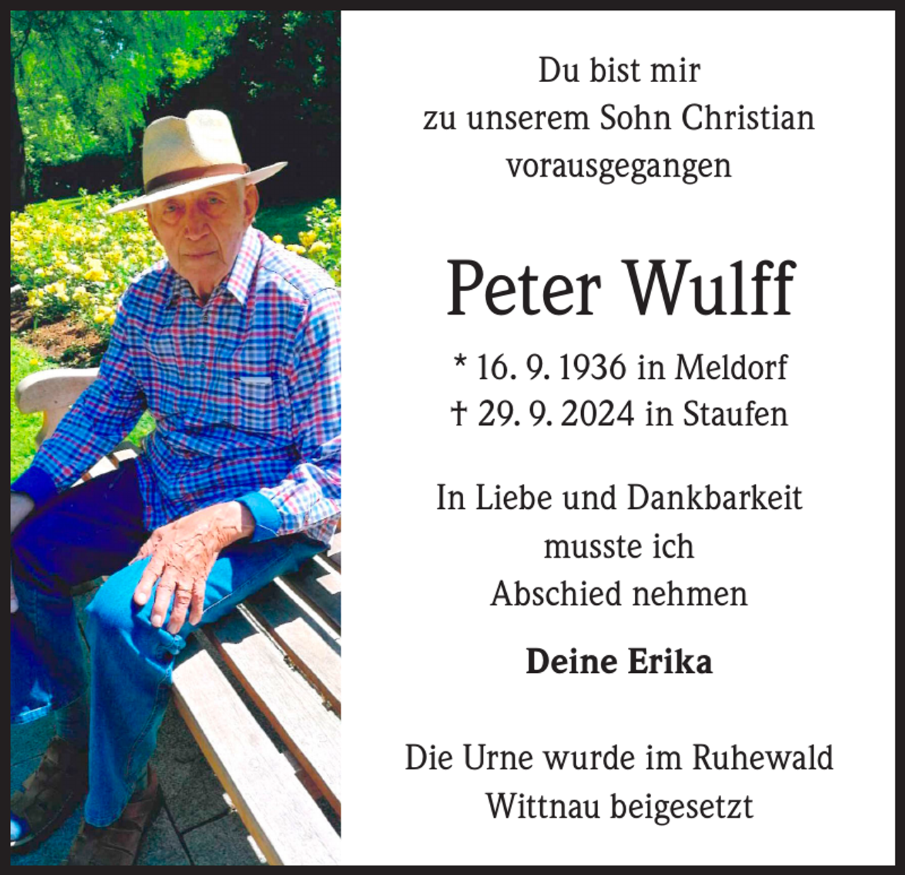 <p>Du bist mir<br />zu unserem Sohn Christian<br />vorausgegangen</p><p>Peter Wulff<br />* 16. 9. 1936 in Meldorf<br />† 29. 9. 2024 in Staufen<br />In Liebe und Dankbarkeit<br />musste ich<br />Abschied nehmen<br />Deine Erika<br />Die Urne wurde im Ruhewald<br />Wittnau beigesetzt</p>