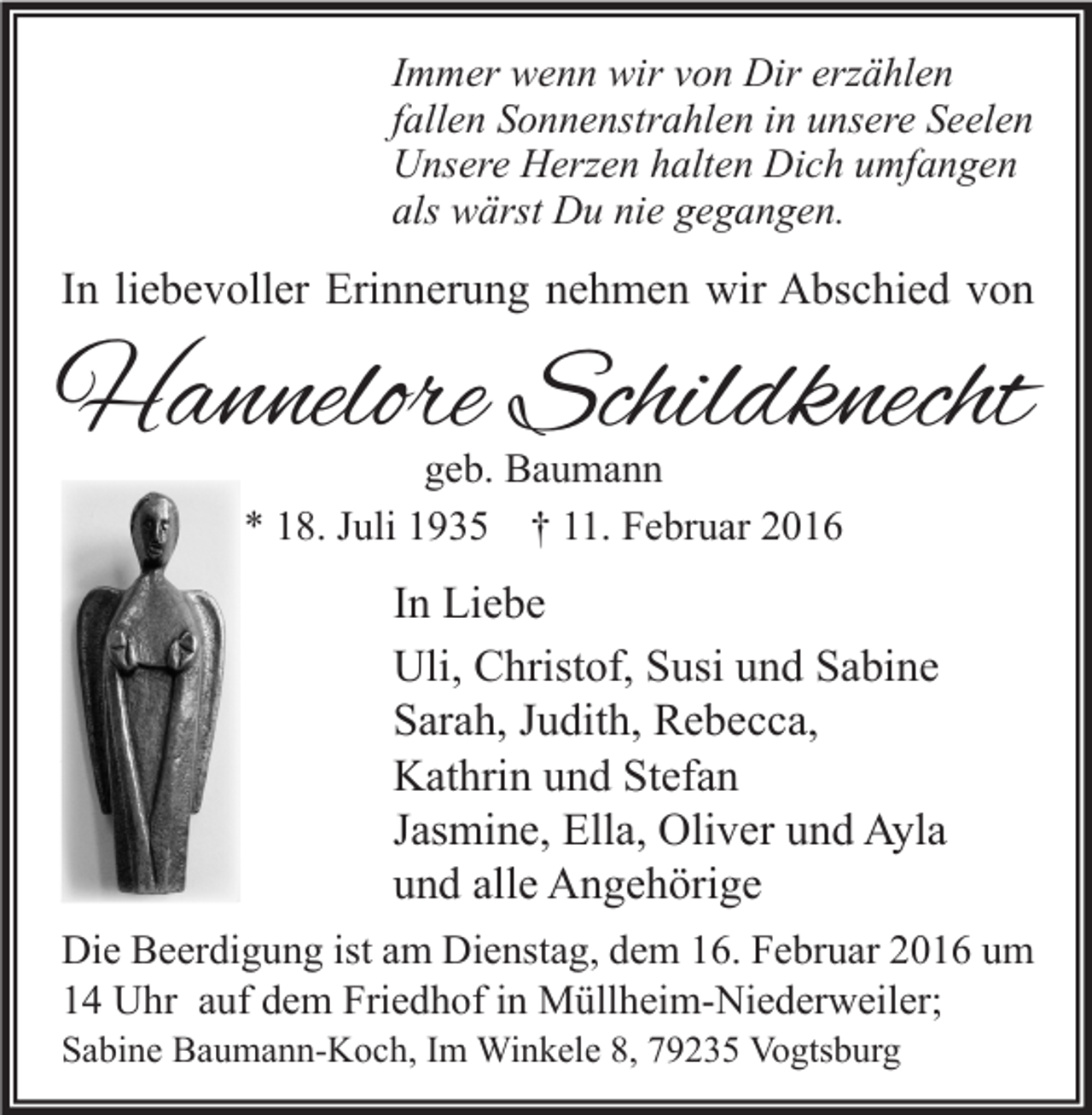 <p>Immer wenn wir von Dir erzählen<br />fallen Sonnenstrahlen in unsere Seelen<br />Unsere Herzen halten Dich umfangen<br />als wärst Du nie gegangen.</p><p>In liebevoller Erinnerung nehmen wir Abschied von</p><p>Hannelore Schildknecht<br />geb. Baumann<br />* 18. Juli 1935 † 11. Februar 2016</p><p>In Liebe<br />Uli, Christof, Susi und Sabine<br />Sarah, Judith, Rebecca,<br />Kathrin und Stefan<br />Jasmine, Ella, Oliver und Ayla<br />und alle Angehörige<br />Die Beerdigung ist am Dienstag, dem 16. Februar 2016 um<br />14 Uhr auf dem Friedhof in Müllheim-Niederweiler;<br />Sabine Baumann-Koch, Im Winkele 8, 79235 Vogtsburg</p>