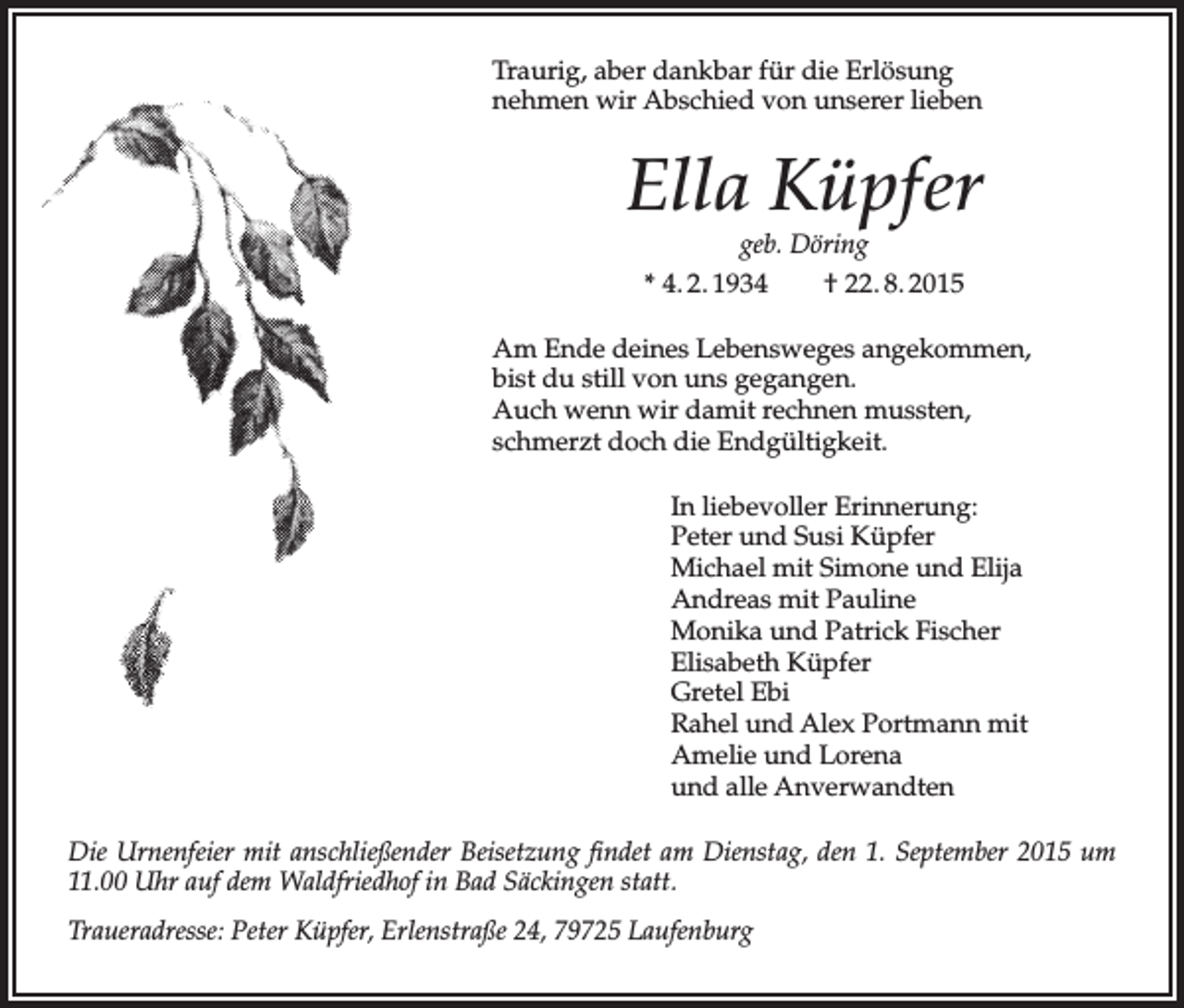 <p>Traurig, aber dankbar für die Erlösung<br />nehmen wir Abschied von unserer lieben</p><p>Ella Küpfer<br />geb. Döring<br />* 4. 2. 1934<br />† 22. 8. 2015</p><p>Am Ende deines Lebensweges angekommen,<br />bist du still von uns gegangen.<br />Auch wenn wir damit rechnen mussten,<br />schmerzt doch die Endgültigkeit.<br />In liebevoller Erinnerung:<br />Peter und Susi Küpfer<br />Michael mit Simone und Elija<br />Andreas mit Pauline<br />Monika und Patrick Fischer<br />Elisabeth Küpfer<br />Gretel Ebi<br />Rahel und Alex Portmann mit<br />Amelie und Lorena<br />und alle Anverwandten<br />Die Urnenfeier mit anschließender Beisetzung findet am Dienstag, den 1. September 2015 um<br />11.00 Uhr auf dem Waldfriedhof in Bad Säckingen statt.<br />Traueradresse: Peter Küpfer, Erlenstraße 24, 79725 Laufenburg</p>