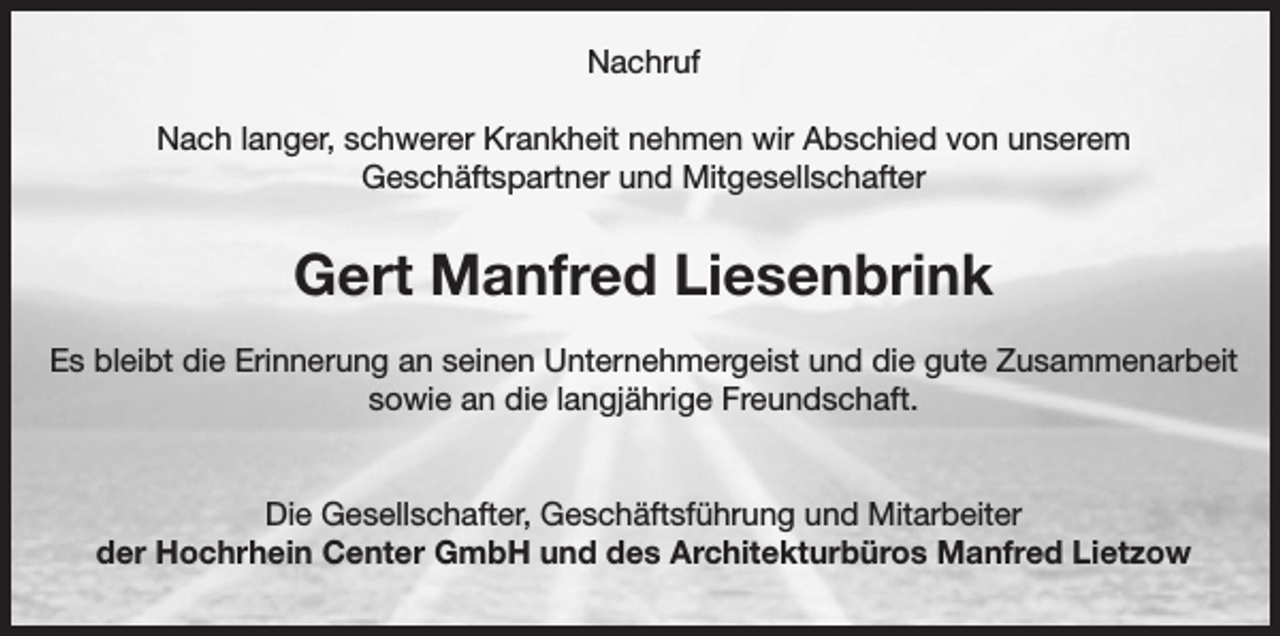 <p>Nachruf<br />Nach langer, schwerer Krankheit nehmen wir Abschied von unserem<br />Geschäftspartner und Mitgesellschafter</p><p>Gert Manfred Liesenbrink<br />Es bleibt die Erinnerung an seinen Unternehmergeist und die gute Zusammenarbeit<br />sowie an die langjährige Freundschaft.<br />Die Gesellschafter, Geschäftsführung und Mitarbeiter<br />der Hochrhein Center GmbH und des Architekturbüros Manfred Lietzow</p>