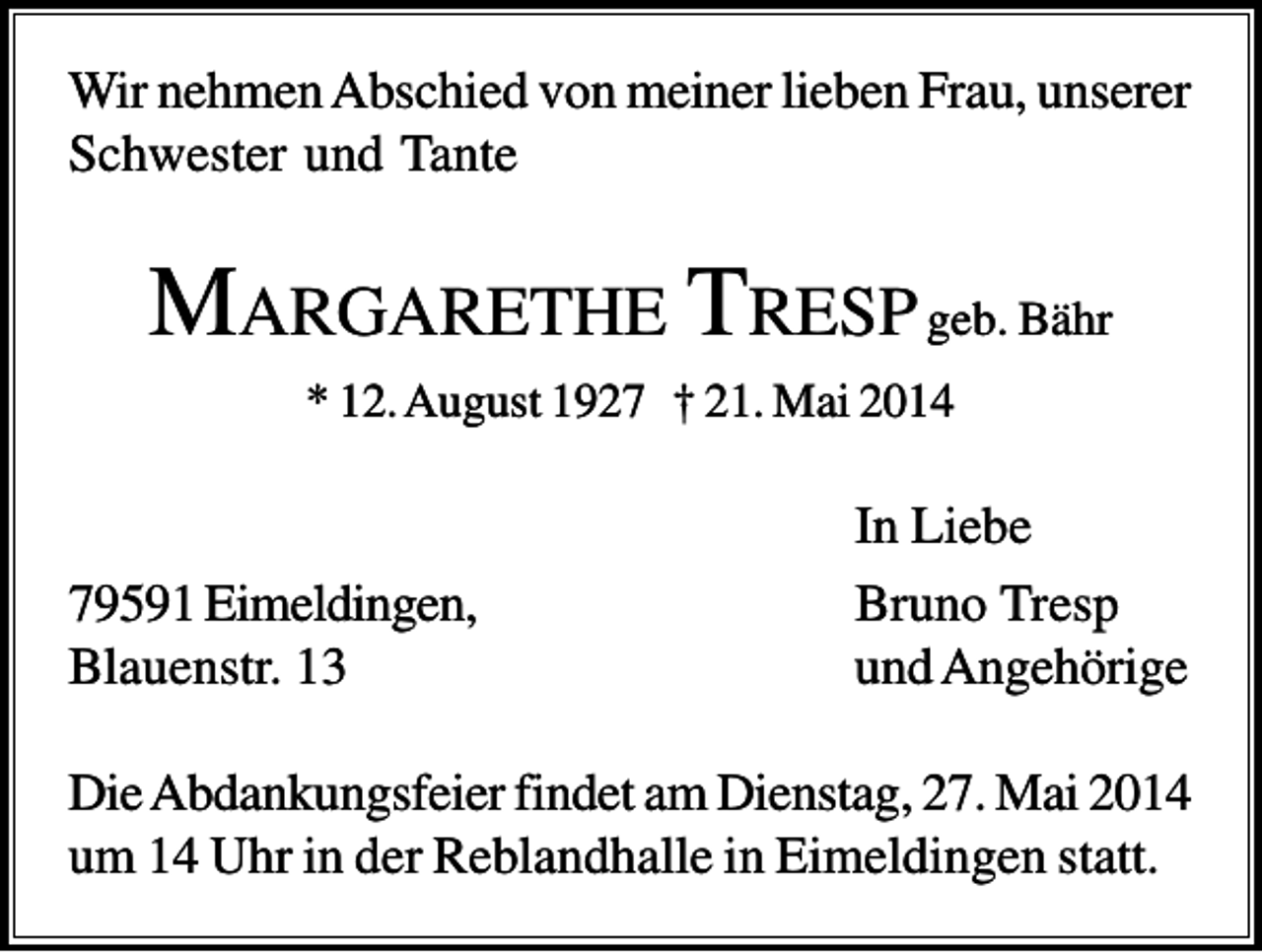 <p>Wir nehmen Abschied von meiner lieben Frau, unserer<br />Schwester und Tante</p><p>MARGARETHE T RESP geb. Bähr<br />* 12. August 1927 † 21. Mai 2014</p><p>79591 Eimeldingen,<br />Blauenstr. 13</p><p>In Liebe<br />Bruno Tresp<br />und Angehörige</p><p>Die Abdankungsfeier findet am Dienstag, 27. Mai 2014<br />um 14 Uhr in der Reblandhalle in Eimeldingen statt.</p>
