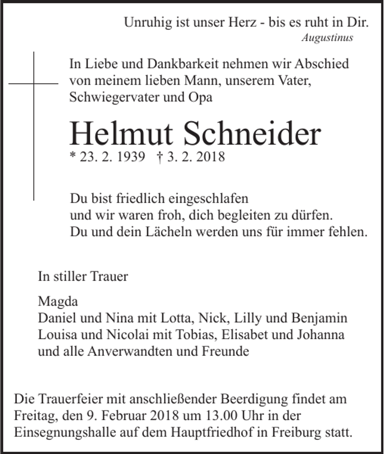 <p>UUnruhig<br />nr u hi g ist<br />istuunser<br />ns er HHerz<br />er z - -bbis<br />is es<br />es ruht<br />r u ht iinn Dir.<br />Dir.<br />AAugustinus<br />u g usti n us</p><p>IInn Liebe<br />Li e b e und<br />u n d Dankbarkeit<br />D a n k b ar k eit nehmen<br />n e h m e n wir<br />wir Abschied<br />A bs c hi e d<br />vvon<br />o n meinem<br />m ei n e m lilieben<br />e b e n Mann,<br />M a n n , unserem<br />u ns er e m Vater,<br />Vat er,<br />SSchwiegervater<br />c h wi e g er v at er uund<br />n d Opa<br />O pa</p><p>HHelmut<br />el3. 2.2. 11939<br />m9 3 9ut†† 3.3.S2.2.Schneider<br />c22018<br />h n ei d er<br />** 223.<br />018<br />DDu<br />u bist<br />e dli c h eieingeschlafen<br />n g es c h l af e n<br />bistfri<br />friedlich<br />uund<br />n d wir<br />wir waren<br />w ar e n frfroh,<br />o h, di<br />c h bbegleiten<br />e gl eit e n zzu<br />u ddürfen.<br />ürf e n.<br />dich<br />DDu<br />u uund<br />n d ddein<br />ei n LLächeln<br />ä c h el n wwerden<br />er d e n uuns<br />ns ffür<br />ür iimmer<br />m m er ffehlen.<br />e hl e n .<br />IInn stiller<br />still er Trauer<br />Tr a u er<br />MMagda<br />a g da<br />DDaniel<br />a ni el uund<br />n d Ni<br />n a mit<br />mit LLotta,<br />ott a, Nick,<br />Ni c k, Lilly<br />Lill y und<br />u n d Benjamin<br />B e nj a m i n<br />Nina<br />L o uis a uund<br />n d Nicolai<br />Ni c ol ai mit<br />mit TTobias,<br />o bi as, Elisabet<br />Elis a b et uund<br />n d JJohanna<br />o ha n na<br />Louisa<br />u n d all<br />e Anverwandten<br />A n v er w a n dt e n uund<br />n d Freunde<br />Fr e u n d e<br />und<br />alle<br />Die<br />Di<br />e TrTrauerfeier<br />a u erf ei er mit<br />mit aanschließender<br />ns c h li e ß e n d er Beerdigung<br />B e er di g u n g findet<br />fi n det aamm<br />Freitag,<br />Fr eit a g, dden<br />e n 9.9. FFebruar<br />e br u ar 22018<br />0 1 8 uum<br />m 113.00<br />3. Uhr<br />U hr iin<br />n dder<br />er<br />Einsegnungshalle<br />Ei ns e g n u n gs h all e aauf<br />uf ddem<br />e m Hauptfriedhof<br />H a u ptfri e d h of in<br />i n Freiburg<br />Fr ei b urg ststatt.<br />att.</p>