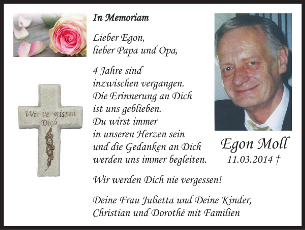 <p>In Memoriam<br />Lieber Egon,<br />lieber Papa und Opa,<br />4 Jahre sind<br />inzwischen vergangen.<br />Die Erinnerung an Dich<br />ist uns geblieben.<br />Du wirst immer<br />in unseren Herzen sein<br />und die Gedanken an Dich<br />werden uns immer begleiten.</p><p>Egon Moll<br />11.03.2014 †</p><p>Wir werden Dich nie vergessen!<br />Deine Frau Julietta und Deine Kinder,<br />Christian und Dorothé mit Familien</p>