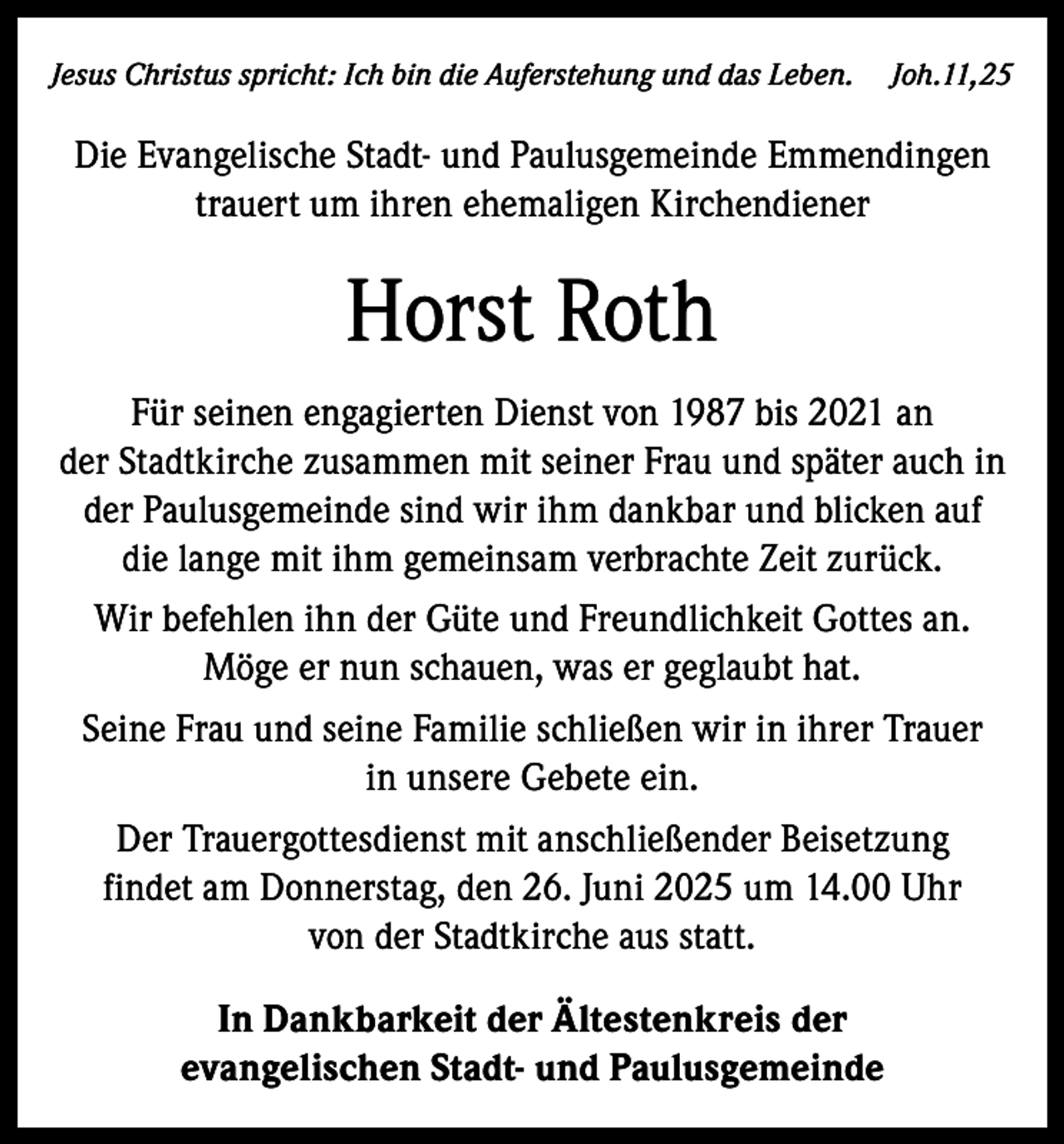 <p>Jesus Christus spricht: Ich bin die Auferstehung und das Leben. Joh.11,25</p><p>Die Evangelische Stadt- und Paulusgemeinde Emmendingen<br />trauert um ihren ehemaligen Kirchendiener</p><p>Horst Roth<br />Für seinen engagierten Dienst von 1987 bis 2021 an<br />der Stadtkirche zusammen mit seiner Frau und später auch in<br />der Paulusgemeinde sind wir ihm dankbar und blicken auf<br />die lange mit ihm gemeinsam verbrachte Zeit zurück.<br />Wir befehlen ihn der Güte und Freundlichkeit Gottes an.<br />Möge er nun schauen, was er geglaubt hat.<br />Seine Frau und seine Familie schließen wir in ihrer Trauer<br />in unsere Gebete ein.<br />Der Trauergottesdienst mit anschließender Beisetzung<br />findet am Donnerstag, den 26. Juni 2025 um 14.00 Uhr<br />von der Stadtkirche aus statt.<br />In Dankbarkeit der Ältestenkreis der<br />evangelischen Stadt- und Paulusgemeinde</p>