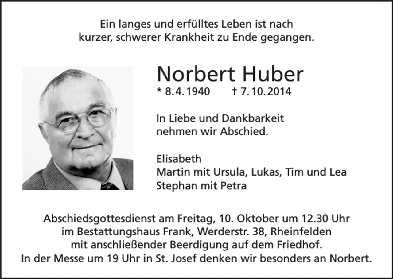 <p>Ein langes und erfülltes Leben ist nach<br />kurzer, schwerer Krankheit zu Ende gegangen.</p><p>Norbert Huber<br />* 8. 4. 1940 † 7. 10. 2014<br />In Liebe und Dankbarkeit<br />nehmen wir Abschied.<br />Elisabeth<br />Martin mit Ursula, Lukas, Tim und Lea<br />Stephan mit Petra<br />Abschiedsgottesdienst am Freitag, 10. Oktober um 12.30 Uhr<br />im Bestattungshaus Frank, Werderstr. 38, Rheinfelden<br />mit anschließender Beerdigung auf dem Friedhof.<br />In der Messe um 19 Uhr in St. Josef denken wir besonders an Norbert.</p>