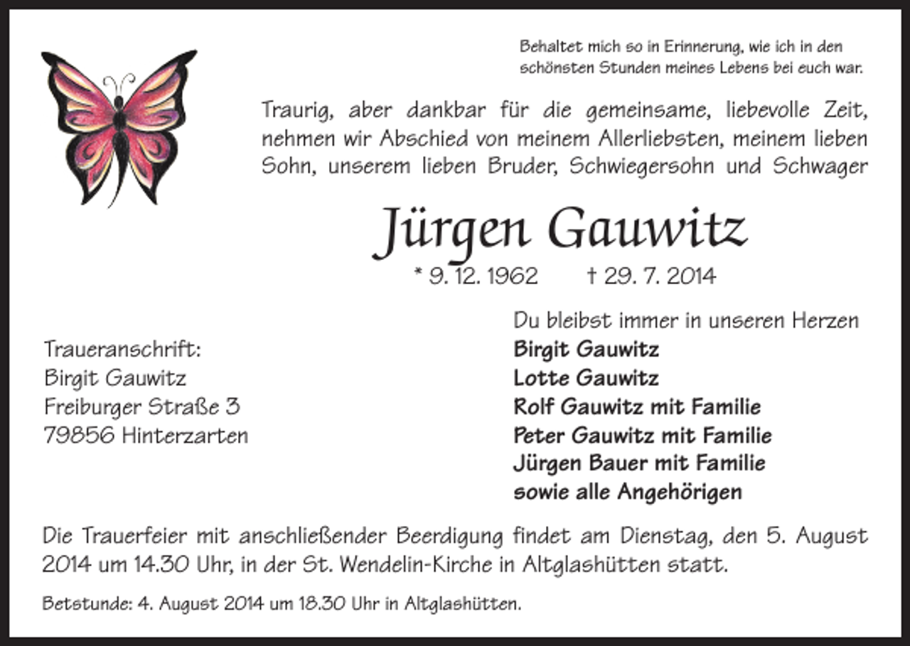 <p>Behaltet mich so in Erinnerung, wie ich in den<br />schönsten Stunden meines Lebens bei euch war.</p><p>Traurig, aber dankbar für die g­emeinsame, liebevolle Zeit,<br />nehmen wir Abschied von meinem Allerliebsten, m<br />­ einem lieben<br />Sohn, u­nserem lieben Bruder, S<br />­ chwiegersohn und Schwager</p><p>Jürgen Gauwitz<br />* 9. 12. 1962 † 29. 7. 2014</p><p>Traueranschrift:<br />Birgit Gauwitz<br />Freiburger Straße 3<br />79856 Hinterzarten</p><p>Du bleibst immer in unseren Herzen<br />Birgit Gauwitz<br />Lotte Gauwitz<br />Rolf Gauwitz mit Familie<br />Peter Gauwitz mit Familie<br />Jürgen Bauer mit Familie<br />sowie alle Angehörigen</p><p>Die Trauerfeier mit anschließender Beerdigung findet am Dienstag, den 5. August<br />2014 um 14.30 Uhr, in der St. Wendelin-Kirche in Altglashütten statt.<br />Betstunde: 4. August 2014 um 18.30 Uhr in Altglashütten.</p>