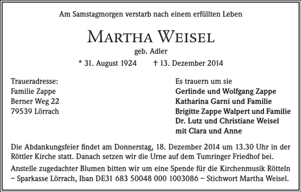 <p>Am Samstagmorgen verstarb nach einem erfüllten Leben</p><p>Martha Weisel</p><p>geb. Adler<br />* 31. August 1924<br />† 13. Dezember 2014<br />Traueradresse:<br />Familie Zappe<br />Berner Weg 22<br />79539 Lörrach</p><p>Es trauern um sie<br />Gerlinde und Wolfgang Zappe<br />Katharina Garni und Familie<br />Brigitte Zappe Walpert und Familie<br />Dr. Lutz und Christiane Weisel<br />mit Clara und Anne</p><p>Die Abdankungsfeier findet am Donnerstag, 18. Dezember 2014 um 13.30 Uhr in der<br />Röttler Kirche statt. Danach setzen wir die Urne auf dem Tumringer Friedhof bei.<br />Anstelle zugedachter Blumen bitten wir um eine Spende für die Kirchenmusik Rötteln<br />– Sparkasse Lörrach, Iban DE31 683 50048 000 1003086 – Stichwort Martha Weisel.</p>