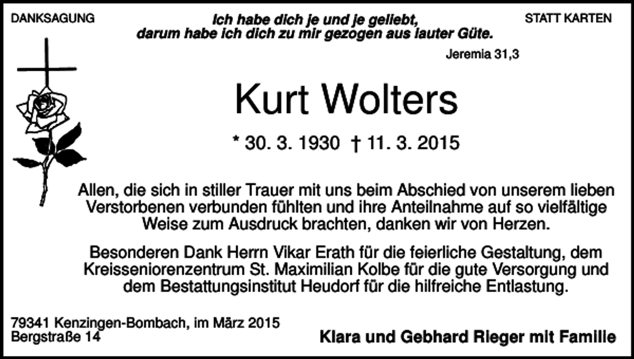 <p>DANKSAGUNG</p><p>Ich habe dich je und je geliebt,<br />darum habe ich dich zu mir gezogen aus lauter Güte.</p><p>STATT KARTEN</p><p>Jeremia 31,3</p><p>Kurt Wolters<br />* 30. 3. 1930 † 11. 3. 2015<br />Allen, die sich in stiller Trauer mit uns beim Abschied von unserem lieben<br />Verstorbenen verbunden fühlten und ihre Anteilnahme auf so vielfältige<br />Weise zum Ausdruck brachten, danken wir von Herzen.<br />Besonderen Dank Herrn Vikar Erath für die feierliche Gestaltung, dem<br />Kreisseniorenzentrum St. Maximilian Kolbe für die gute Versorgung und<br />dem Bestattungsinstitut Heudorf für die hilfreiche Entlastung.<br />79341 Kenzingen-Bombach, im März 2015<br />Bergstraße 14</p><p>Klara und Gebhard Rieger mit Familie</p>