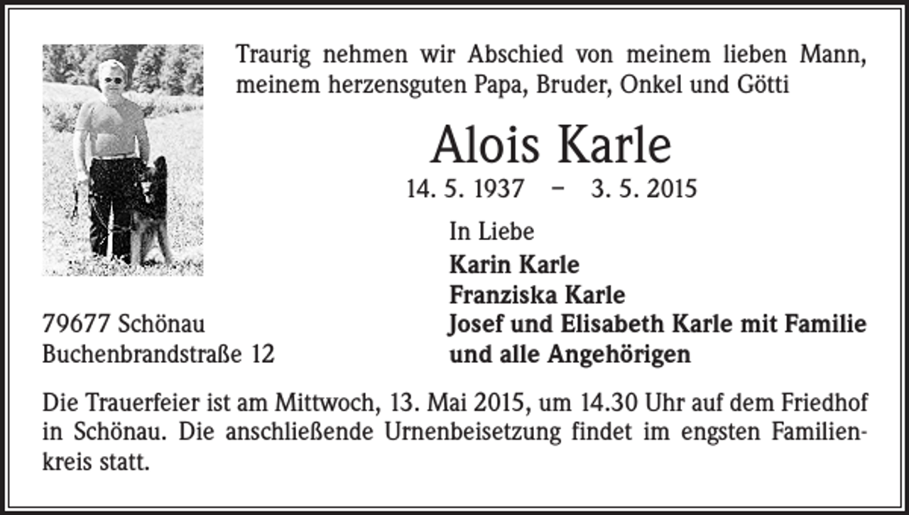 <p>Traurig nehmen wir Abschied von meinem lieben Mann,<br />meinem ­herzensguten Papa, Bruder, Onkel und Götti</p><p>Alois Karle</p><p>14. 5. 1937 – 3. 5. 2015</p><p>79677 Schönau<br />Buchenbrandstraße 12</p><p>In Liebe<br />Karin Karle<br />Franziska Karle<br />Josef und Elisabeth Karle mit Familie<br />und alle Angehörigen</p><p>Die Trauerfeier ist am Mittwoch, 13. Mai 2015, um 14.30 Uhr auf dem Friedhof<br />in Schönau. Die anschließende Urnenbeisetzung findet im engsten Familienkreis statt.</p>