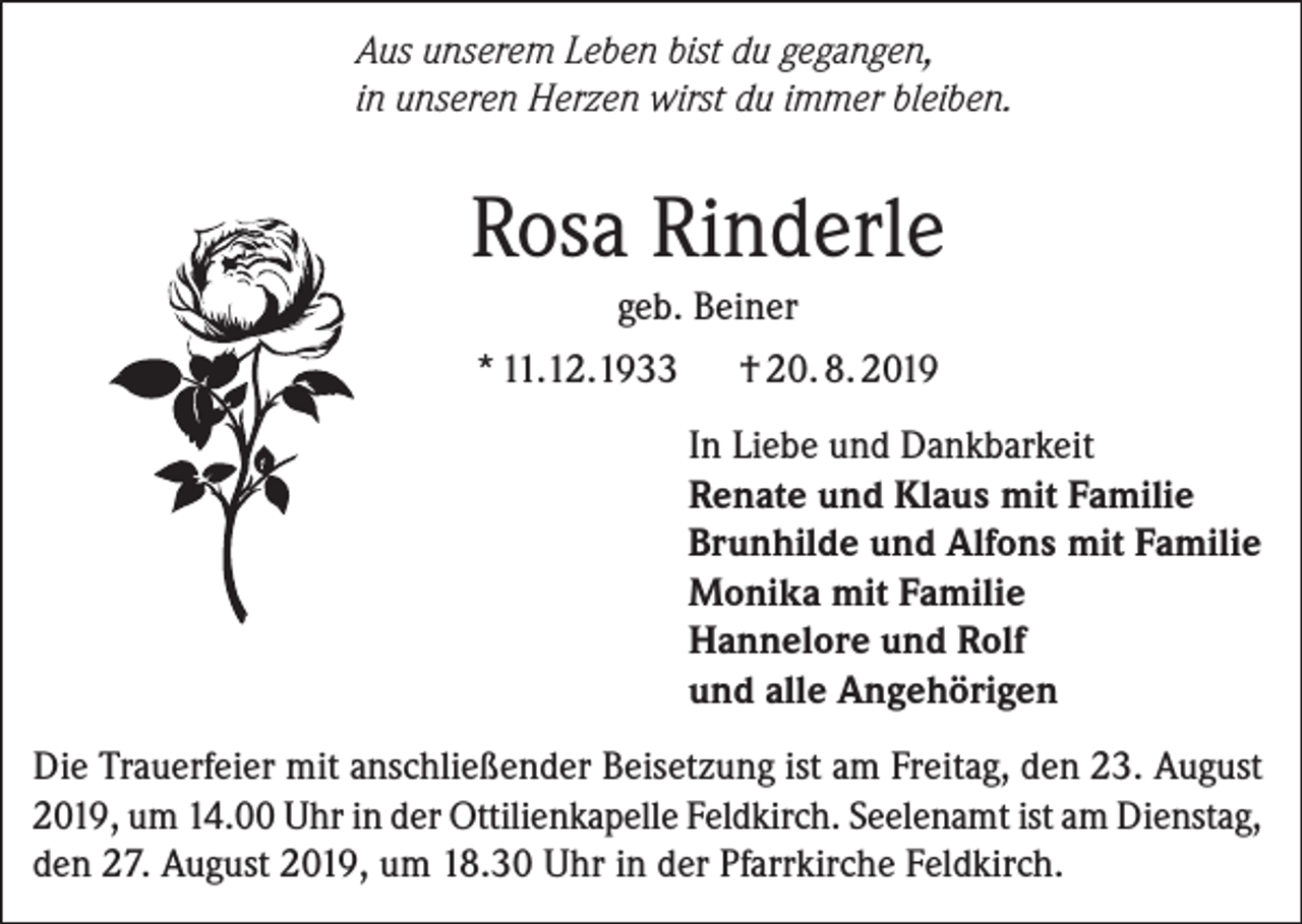 <p>Aus unserem Leben bist du gegangen,<br />in unseren Herzen wirst du immer bleiben.</p><p>Rosa Rinderle<br />geb. Beiner<br />* 11.12.1933</p><p>† 20. 8. 2019<br />In Liebe und Dankbarkeit<br />Renate und Klaus mit Familie<br />Brunhilde und Alfons mit Familie<br />Monika mit Familie<br />Hannelore und Rolf<br />und alle Angehörigen</p><p>Die Trauerfeier mit anschließender Beisetzung ist am Freitag, den 23. August<br />2019, um 14.00 Uhr in der Ottilienkapelle Feldkirch. Seelenamt ist am Dienstag,<br />den 27. August 2019, um 18.30 Uhr in der Pfarrkirche Feldkirch.</p>