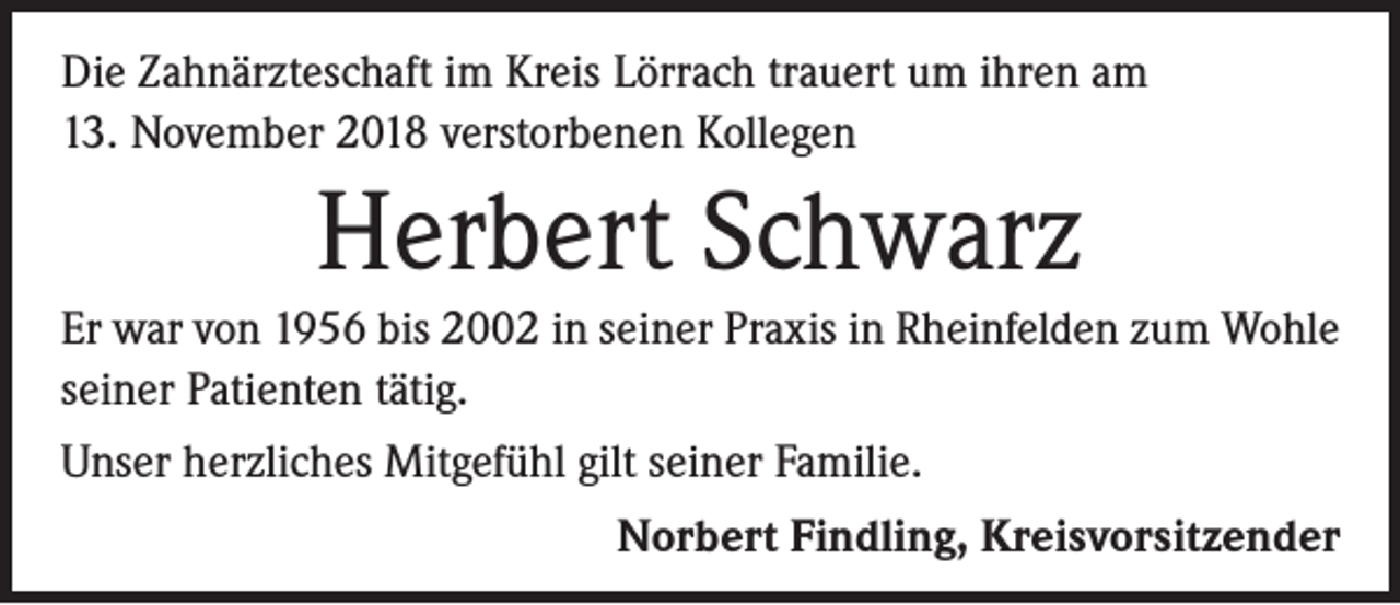<p>Die Zahnärzteschaft im Kreis Lörrach trauert um ihren am<br />13. November 2018 verstorbenen Kollegen</p><p>Herbert Schwarz<br />Er war von 1956 bis 2002 in seiner Praxis in Rheinfelden zum Wohle<br />seiner Patienten tätig.<br />Unser herzliches Mitgefühl gilt seiner Familie.<br />Norbert Findling, Kreisvorsitzender</p>