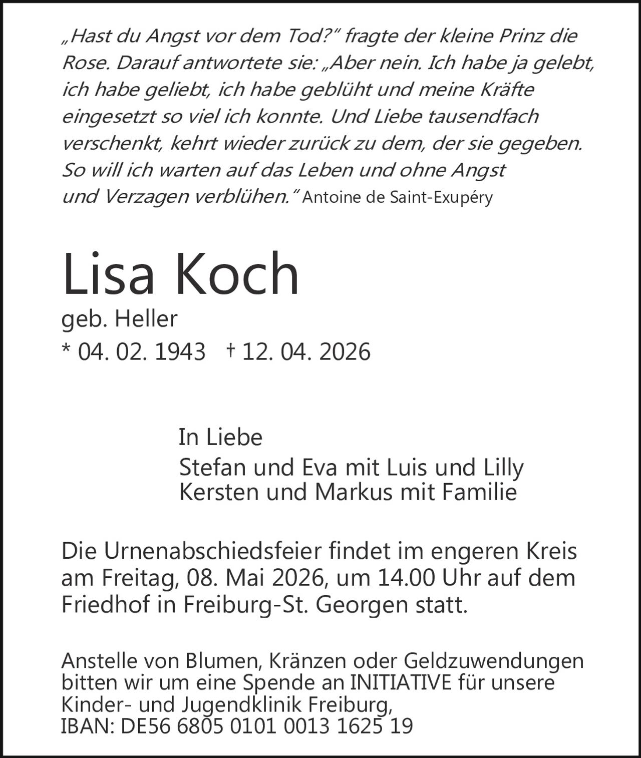 „Hast du Angst vor dem Tod?“ fragte der kleine Prinz die
Rose. Darauf antwortete sie: „Aber nein. Ich habe ja gelebt,
ich habe geliebt, ich habe geblüht und meine Kräfte
eingesetzt so viel ich konnte. Und Liebe tausendfach
verschenkt, kehrt wieder zurück zu dem, der sie gegeben.
So will ich warten auf das Leben und ohne Angst
und Verzagen verblühen.“ Antoine de Saint­Exupéry

Lisa Koch

geb. Heller
* 04. 02. 1943 † 12. 04. 2026
In Liebe
Stefan und Eva mit Luis und Lilly
Kersten und Markus mit Familie
Die Urnenabschiedsfeier findet im engeren Kreis
am Freitag, 08. Mai 2026, um 14.00 Uhr auf dem
Friedhof in Freiburg­St. Georgen statt.
Anstelle von Blumen, Kränzen oder Geldzuwendungen
bitten wir um eine Spende an INITIATIVE für unsere
Kinder­ und Jugendklinik Freiburg,
IBAN: DE56 6805 0101 0013 1625 19