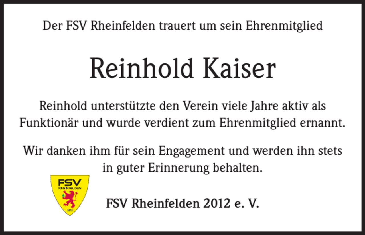 <p>Der FSV Rheinfelden trauert um sein Ehrenmitglied</p><p>Reinhold Kaiser<br />Reinhold unterstützte den Verein viele Jahre aktiv als<br />Funktionär und wurde verdient zum Ehrenmitglied ernannt.<br />Wir danken ihm für sein Engagement und werden ihn stets<br />in guter Erinnerung behalten.<br />FSV Rheinfelden 2012 e. V.</p>