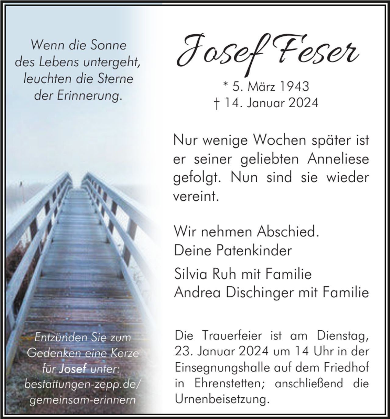 <p>Wenn die Sonne<br />des Lebens untergeht,<br />leuchten die Sterne<br />der Erinnerung.</p><p>Josef Feser<br />* 5. März 1943<br />† 14. Januar 2024</p><p>Nur wenige Wochen später ist<br />er seiner geliebten Anneliese<br />gefolgt. Nun sind sie wieder<br />vereint.<br />Wir nehmen Abschied.<br />Deine Patenkinder<br />Silvia Ruh mit Familie<br />Andrea Dischinger mit Familie<br />Entzünden Sie zum<br />Gedenken eine Kerze<br />für<br />unter:<br />bestattungen-zepp.de/<br />gemeinsam-erinnern</p><p>Die Trauerfeier ist am Dienstag,<br />23. Januar 2024 um 14 Uhr in der<br />Einsegnungshalle auf dem Friedhof<br />in Ehrenstetten; anschließend die<br />Urnenbeisetzung.</p>
