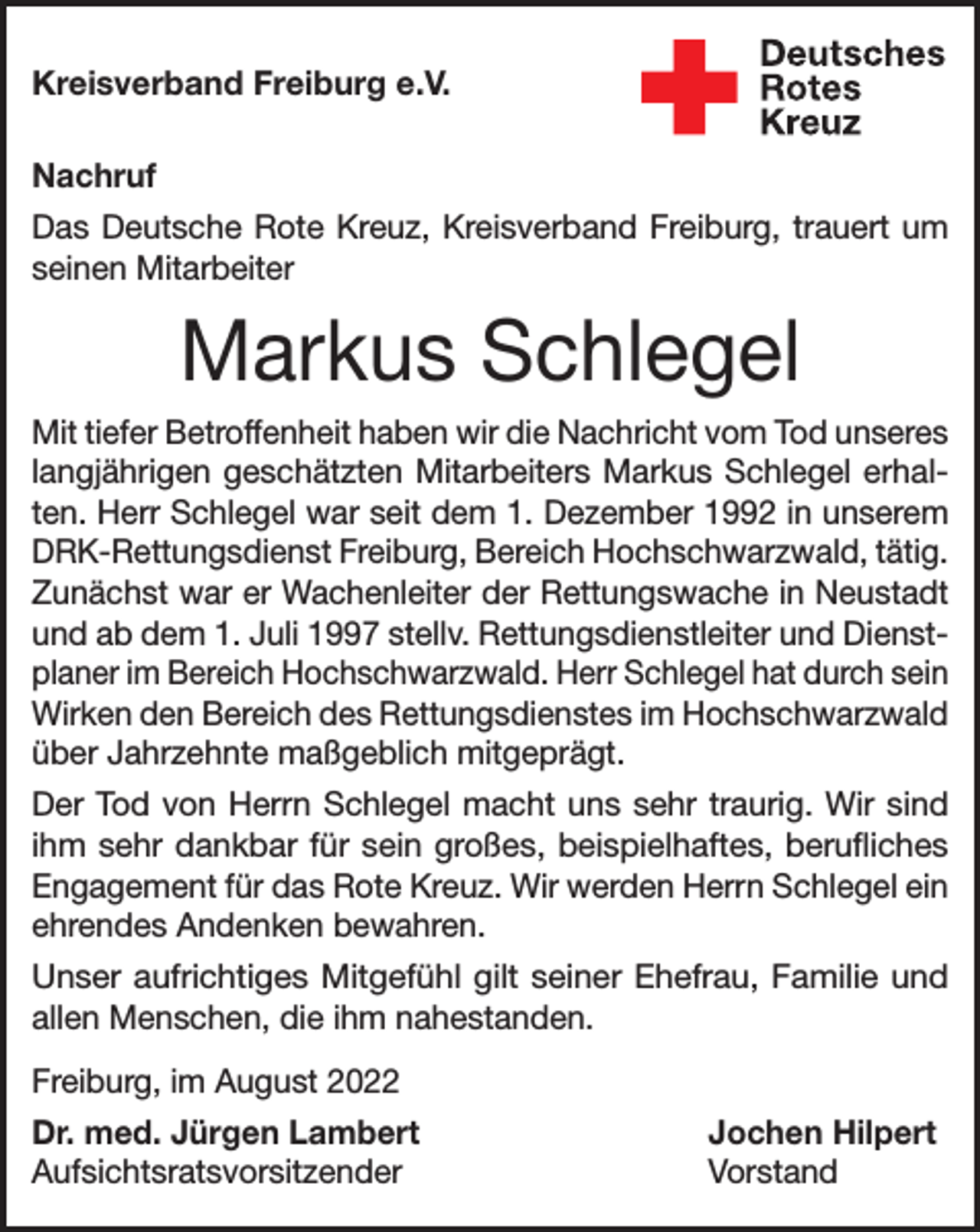 <p>Kreisverband Freiburg e.V.<br />Nachruf<br />Das Deutsche Rote Kreuz, Kreisverband Freiburg, trauert um<br />seinen Mitarbeiter</p><p>Markus Schlegel<br />Mit tiefer Betroffenheit haben wir die Nachricht vom Tod unseres<br />langjährigen geschätzten Mitarbeiters Markus Schlegel erhalten. Herr Schlegel war seit dem 1. Dezember 1992 in unserem<br />DRK-Rettungsdienst Freiburg, Bereich Hochschwarzwald, tätig.<br />Zunächst war er Wachenleiter der Rettungswache in Neustadt<br />und ab dem 1. Juli 1997 stellv. Rettungsdienstleiter und Dienstplaner im Bereich Hochschwarzwald. Herr Schlegel hat durch sein<br />Wirken den Bereich des Rettungsdienstes im Hochschwarzwald<br />über Jahrzehnte maßgeblich mitgeprägt.<br />Der Tod von Herrn Schlegel macht uns sehr traurig. Wir sind<br />ihm sehr dankbar für sein großes, beispielhaftes, berufliches<br />Engagement für das Rote Kreuz. Wir werden Herrn Schlegel ein<br />ehrendes Andenken bewahren.<br />Unser aufrichtiges Mitgefühl gilt seiner Ehefrau, Familie und<br />allen Menschen, die ihm nahestanden.<br />Freiburg, im August 2022<br />Dr. med. Jürgen Lambert<br />Jochen Hilpert<br />Aufsichtsratsvorsitzender Vorstand</p>