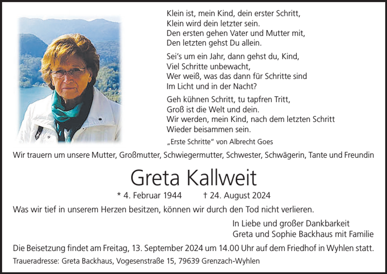 <p>Klein ist, mein Kind, dein erster Schritt,<br />Klein wird dein letzter sein.<br />Den ersten gehen Vater und Mutter mit,<br />Den letzten gehst Du allein.<br />Sei’s um ein Jahr, dann gehst du, Kind,<br />Viel Schritte unbewacht,<br />Wer weiß, was das dann für Schritte sind<br />Im Licht und in der Nacht?<br />Geh kühnen Schritt, tu tapfren Tritt,<br />Groß ist die Welt und dein.<br />Wir werden, mein Kind, nach dem letzten Schritt<br />Wieder beisammen sein.<br />„Erste Schritte“ von Albrecht Goes</p><p>Wir trauern um unsere Mutter, Großmutter, Schwiegermutter, Schwester, Schwägerin, Tante und Freundin</p><p>Greta Kallweit</p><p>* 4. Februar 1944</p><p>† 24. August 2024</p><p>Was wir tief in unserem Herzen besitzen, können wir durch den Tod nicht verlieren.<br />In Liebe und großer Dankbarkeit<br />Greta und Sophie Backhaus mit Familie<br />Die Beisetzung ﬁndet am Freitag, 13. September 2024 um 14.00 Uhr auf dem Friedhof in Wyhlen statt.<br />Traueradresse: Greta Backhaus, Vogesenstraße 15, 79639 Grenzach-Wyhlen</p>