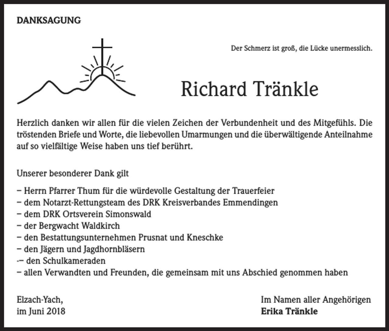 <p>DANKSAGUNG<br />Der Schmerz ist groß, die Lücke unermesslich.</p><p>Richard Tränkle<br />Herzlich danken wir allen für die vielen Zeichen der Verbundenheit und des Mitgefühls. Die<br />tröstenden Brie­fe und Worte, die liebevollen Umarmungen und die überwältigende Anteilnahme<br />auf so vielfältige Weise ha­ben uns tief berührt.<br />Unserer besonderer Dank gilt<br />– Herrn Pfarrer Thum für die würdevolle Gestaltung der Trauerfeier<br />– dem Notarzt-Rettungsteam des DRK Kreisverbandes Emmendingen<br />– dem DRK Ortsverein Simonswald<br />– der Bergwacht Waldkirch<br />– den Bestattungsunternehmen Prusnat und Kneschke<br />– den Jägern und Jagdhornbläsern<br />-– den Schulkameraden<br />– allen Verwandten und Freunden, die gemeinsam mit uns Abschied genommen haben<br />Elzach-Yach,<br />im Juni 2018</p><p>Im Namen aller Angehörigen<br />Erika Tränkle</p>