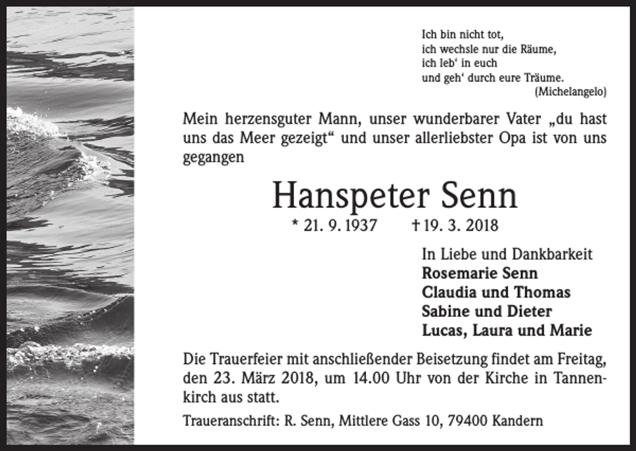 <p>Ich bin nicht tot,<br />ich wechsle nur die Räume,<br />ich leb‘ in euch<br />und geh‘ durch eure Träume.</p><p>(Michelangelo)</p><p>Mein herzensguter Mann, unser wunderbarer Vater „du hast<br />uns das Meer gezeigt“ und unser allerliebster Opa ist von uns<br />gegangen</p><p>Hanspeter Senn<br />* 21. 9. 1937 † 19. 3. 2018</p><p>In Liebe und Dankbarkeit<br />Rosemarie Senn<br />Claudia und Thomas<br />Sabine und Dieter<br />Lucas, Laura und Marie<br />Die Trauerfeier mit anschließender Beisetzung findet am ­Freitag,<br />den 23. März 2018, um 14.00 Uhr von der Kirche in Tannenkirch aus statt.<br />Traueranschrift: R. Senn, Mittlere Gass 10, 79400 Kandern</p>