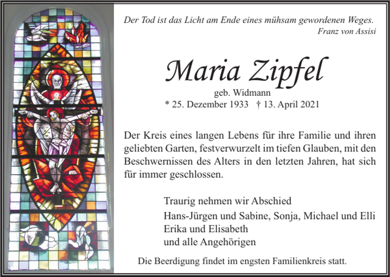 <p>Der Tod ist das Licht am Ende eines mühsam gewordenen Weges.</p><p>Franz von Assisi</p><p>Maria Zipfel<br />geb. Widmann<br />* 25. Dezember 1933 † 13. April 2021</p><p>Der Kreis eines langen Lebens für ihre Familie und ihren<br />geliebten Garten, festverwurzelt im tiefen Glauben, mit den<br />Beschwernissen des Alters in den letzten Jahren, hat sich<br />für immer geschlossen.<br />Traurig nehmen wir Abschied<br />Hans-Jürgen und Sabine, Sonja, Michael und Elli<br />Erika und Elisabeth<br />und alle Angehörigen<br />Die Beerdigung findet im engsten Familienkreis statt.</p>