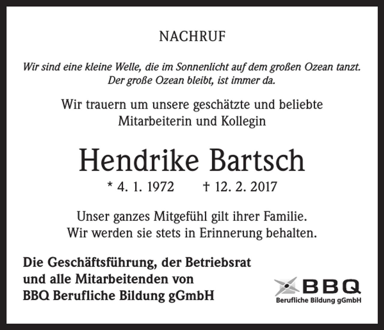 <p>NACHRUF<br />Wir sind eine kleine Welle, die im Sonnenlicht auf dem großen Ozean tanzt.<br />Der große Ozean bleibt, ist immer da.</p><p>Wir trauern um unsere geschätzte und beliebte<br />Mitarbeiterin und Kollegin</p><p>Hendrike Bartsch<br />* 4. 1. 1972 † 12. 2. 2017</p><p>Unser ganzes Mitgefühl gilt ihrer Familie.<br />Wir werden sie stets in Erinnerung behalten.<br />Die Geschäftsführung, der Betriebsrat<br />und alle Mitarbeitenden von<br />BBQ Berufliche Bildung gGmbH</p><p>Berufliche Bildung gGmbH</p>