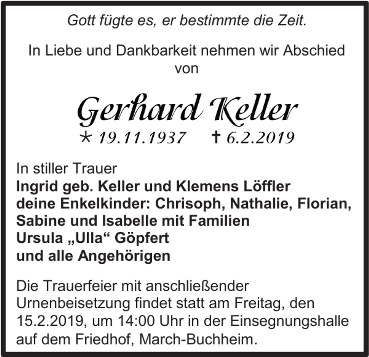 <p>Gott fügte es, er bestimmte die Zeit.<br />In Liebe und Dankbarkeit nehmen wir Abschied<br />von</p><p></p><p></p><p>In stiller Trauer<br />Ingrid geb. Keller und Klemens Löffler<br />deine Enkelkinder: Chrisoph, Nathalie, Florian,<br />Sabine und Isabelle mit Familien<br />Ursula „Ulla“ Göpfert<br />und alle Angehörigen<br />Die Trauerfeier mit anschließender<br />Urnenbeisetzung findet statt am Freitag, den<br />15.2.2019, um 14:00 Uhr in der Einsegnungshalle<br />auf dem Friedhof, March-Buchheim.</p>