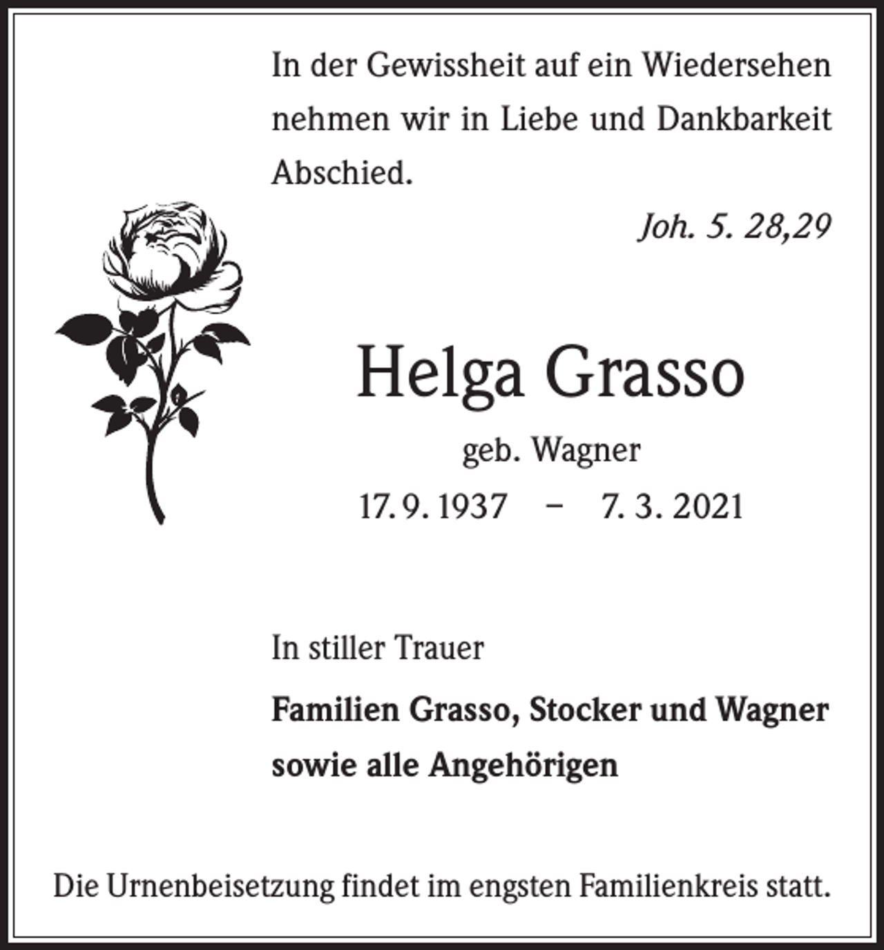 <p>In der Gewissheit auf ein Wiedersehen<br />nehmen wir in ­Liebe und Dankbarkeit<br />Abschied.</p><p>Joh. 5. 28,29</p><p>Helga Grasso<br />geb. Wagner<br />17. 9. 1937 – 7. 3. 2021</p><p>In stiller Trauer<br />Familien Grasso, Stocker und Wagner<br />sowie alle Angehörigen<br />Die Urnenbeisetzung findet im engsten Familienkreis statt.</p>