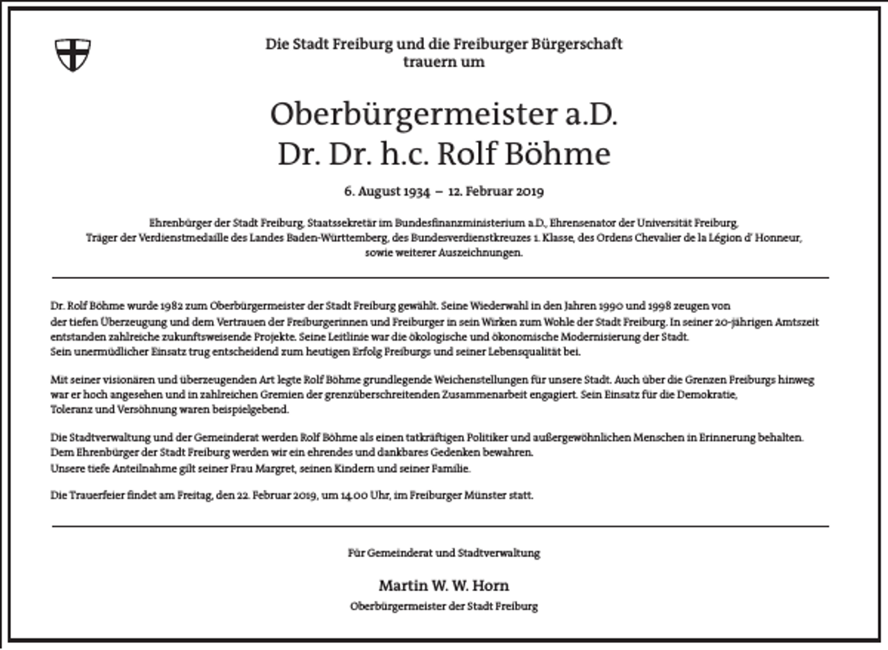 <p>Die Stadt Freiburg und die Freiburger Bürgerschaft<br />trauern um</p><p>Oberbürgermeister a.D.<br />Dr. Dr. h.c. Rolf Böhme<br />6. August 1934 – 12. Februar 2019<br />Ehrenbürger der Stadt Freiburg, Staatssekretär im Bundesfinanzministerium a.D., Ehrensenator der Universität Freiburg,<br />Träger der Verdienstmedaille des Landes Baden-Württemberg, des Bundesverdienstkreuzes 1. Klasse, des Ordens Chevalier de la Légion d’ Honneur,<br />sowie weiterer Auszeichnungen.</p><p>Dr. Rolf Böhme wurde 1982 zum Oberbürgermeister der Stadt Freiburg gewählt. Seine Wiederwahl in den Jahren 1990 und 1998 zeugen von<br />der tiefen Überzeugung und dem Vertrauen der Freiburgerinnen und Freiburger in sein Wirken zum Wohle der Stadt Freiburg. In seiner 20-jährigen Amtszeit<br />entstanden zahlreiche zukunftsweisende Projekte. Seine Leitlinie war die ökologische und ökonomische Modernisierung der Stadt.<br />Sein unermüdlicher Einsatz trug entscheidend zum heutigen Erfolg Freiburgs und seiner Lebensqualität bei.<br />Mit seiner visionären und überzeugenden Art legte Rolf Böhme grundlegende Weichenstellungen für unsere Stadt. Auch über die Grenzen Freiburgs hinweg<br />war er hoch angesehen und in zahlreichen Gremien der grenzüberschreitenden Zusammenarbeit engagiert. Sein Einsatz für die Demokratie,<br />Toleranz und Versöhnung waren beispielgebend.<br />Die Stadtverwaltung und der Gemeinderat werden Rolf Böhme als einen tatkräftigen Politiker und außergewöhnlichen Menschen in Erinnerung behalten.<br />Dem Ehrenbürger der Stadt Freiburg werden wir ein ehrendes und dankbares Gedenken bewahren.<br />Unsere tiefe Anteilnahme gilt seiner Frau Margret, seinen Kindern und seiner Familie.<br />Die Trauerfeier findet am Freitag, den 22. Februar 2019, um 14.00 Uhr, im Freiburger Münster statt.</p><p>Für Gemeinderat und Stadtverwaltung</p><p>Martin W. W. Horn<br />Oberbürgermeister der Stadt Freiburg</p>