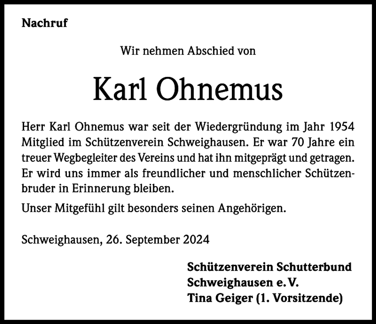 <p>Nachruf<br />Wir nehmen Abschied von</p><p>Karl Ohnemus<br />Herr Karl Ohnemus war seit der Wiedergründung im Jahr 1954<br />Mitglied im Schützenverein Schweighausen. Er war 70 Jahre ein<br />treuer Wegbegleiter des Vereins und hat ihn mitgeprägt und getragen.<br />Er wird uns immer als freundlicher und menschlicher Schützenbruder in Erinnerung bleiben.<br />Unser Mitgefühl gilt besonders seinen Angehörigen.<br />Schweighausen, 26. September 2024<br />Schützenverein Schutterbund<br />Schweighausen e. V.<br />Tina Geiger (1. Vorsitzende)</p>