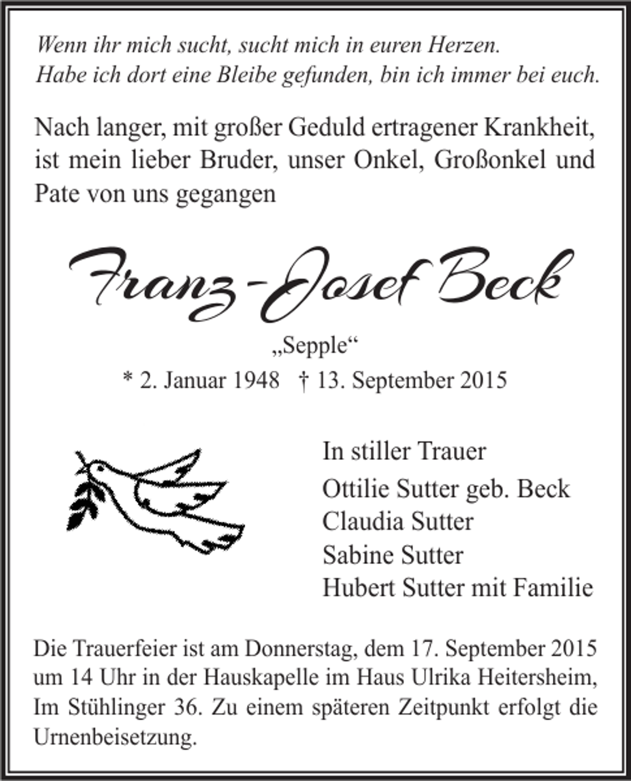 <p>Wenn ihr mich sucht, sucht mich in euren Herzen.<br />Habe ich dort eine Bleibe gefunden, bin ich immer bei euch.</p><p>Nach langer, mit großer Geduld ertragener Krankheit,<br />ist mein lieber Bruder, unser Onkel, Großonkel und<br />Pate von uns gegangen</p><p>Franz-Josef Beck<br />„Sepple“<br />* 2. Januar 1948 † 13. September 2015</p><p>In stiller Trauer<br />Ottilie Sutter geb. Beck<br />Claudia Sutter<br />Sabine Sutter<br />Hubert Sutter mit Familie<br />Die Trauerfeier ist am Donnerstag, dem 17. September 2015<br />um 14 Uhr in der Hauskapelle im Haus Ulrika Heitersheim,<br />Im Stühlinger 36. Zu einem späteren Zeitpunkt erfolgt die<br />Urnenbeisetzung.</p>